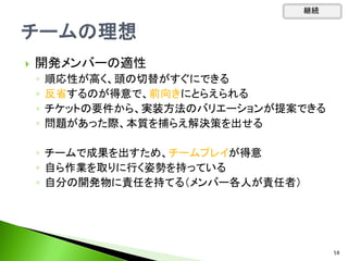  開発メンバーの適性
◦ 順応性が高く、頭の切替がすぐにできる
◦ 反省するのが得意で、前向きにとらえられる
◦ チケットの要件から、実装方法のバリエーションが提案できる
◦ 問題があった際、本質を捕らえ解決策を出せる
◦ チームで成果を出すため、チームプレイが得意
◦ 自ら作業を取りに行く姿勢を持っている
◦ 自分の開発物に責任を持てる（メンバー各人が責任者）
継続
58
 