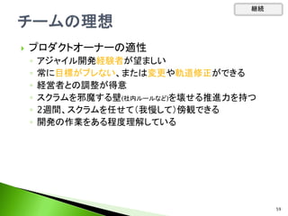  プロダクトオーナーの適性
◦ アジャイル開発経験者が望ましい
◦ 常に目標がブレない、または変更や軌道修正ができる
◦ 経営者との調整が得意
◦ スクラムを邪魔する壁(社内ルールなど)を壊せる推進力を持つ
◦ 2週間、スクラムを任せて（我慢して）傍観できる
◦ 開発の作業をある程度理解している
継続
59
 