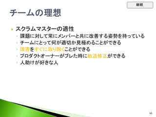 スクラムマスターの適性
◦ 課題に対して常にメンバーと共に改善する姿勢を持っている
◦ チームにとって何が適切か見極めることができる
◦ 障害をすぐに取り除くことができる
◦ プロダクトオーナーがブレた時に軌道修正ができる
◦ 人助けが好きな人
継続
60
 