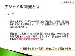 メリット
◦ 要求と実際のプロダクトの間に誤りが発生した場合、原因を
分析することで顧客とエンジニアの情報の伝え方、確認の方
法が向上していく
◦ 開発途中で業務プロセスが変更になった場合、未着手の部
分は変更された内容で実装できる。すでに実装済みの場合
でも修正の影響範囲が限定される
＝要件をすばやく柔軟に反映しながら開発できる
準備・理解
9
 