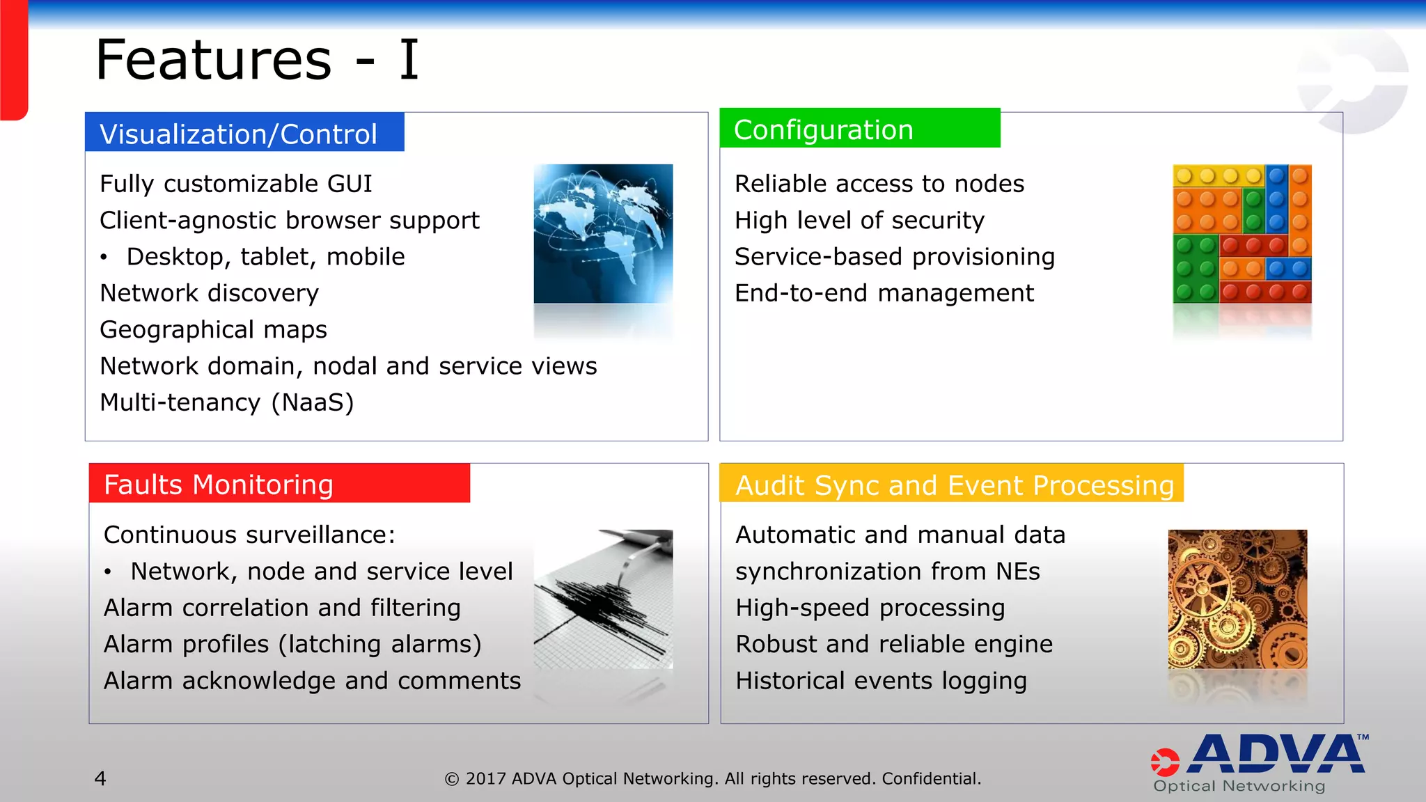 © 2017 ADVA Optical Networking. All rights reserved. Confidential.4
Fully customizable GUI
Client-agnostic browser support
• Desktop, tablet, mobile
Network discovery
Geographical maps
Network domain, nodal and service views
Multi-tenancy (NaaS)
Features - I
Visualization/Control
Continuous surveillance:
• Network, node and service level
Alarm correlation and filtering
Alarm profiles (latching alarms)
Alarm acknowledge and comments
Faults Monitoring
Reliable access to nodes
High level of security
Service-based provisioning
End-to-end management
Configuration
Automatic and manual data
synchronization from NEs
High-speed processing
Robust and reliable engine
Historical events logging
Audit Sync and Event Processing
190943807
 