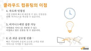 4. 속도와 민첩성
시장 상황에 빠르게 대응할 수 있는 민첩성을
통해 비지니스를 혁신할 수 있습니다.
6. 손 쉬운 글로벌 진출
빠른 시간내에 손쉽게 글로벌 고객을 위한
서비스를 시작할 수 있습니다.
5. 비지니스에만 집중 가능
차별화된 서비스를 개발할 수 있는
다양하고 많은 실험을 할 수 있습니다.
클라우드 컴퓨팅의 이점
 