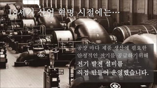 18세기 산업 혁명 시절에는…
공장 마다 제품 생산에 필요한
안정적인 전기를 공급하기위해
전기 발전 설비를
직접 만들어 운영했습니다.
 