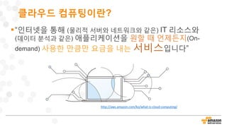 클라우드 컴퓨팅이란?
“인터넷을 통해 (물리적 서버와 네트워크와 같은) IT 리소스와
(데이터 분석과 같은) 애플리케이션을 원할 때 언제든지(On-
demand) 사용한 만큼만 요금을 내는 서비스입니다”
http://aws.amazon.com/ko/what-is-cloud-computing/
 