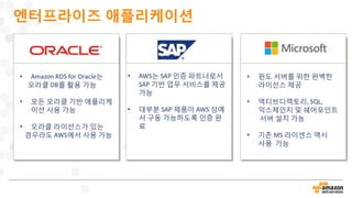 엔터프라이즈 애플리케이션
• Amazon RDS for Oracle는
오라클 DB를 활용 가능
• 모든 오라클 기반 애플리케
이션 사용 가능
• 오라클 라이선스가 있는
경우라도 AWS에서 사용 가능
• AWS는 SAP 인증 파트너로서
SAP 기반 업무 서비스를 제공
가능
• 대부분 SAP 제품이 AWS 상에
서 구동 가능하도록 인증 완
료
• 윈도 서버를 위한 완벽한
라이선스 제공
• 액티브디렉토리, SQL,
익스체인지 및 쉐어포인트
서버 설치 가능
• 기존 MS 라이센스 역시
사용 가능
 