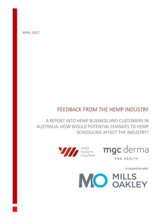APRIL 2017
FEEDBACK FROM THE HEMP INDUSTRY
A REPORT INTO HEMP BUSINESS AND CUSTOMERS IN
AUSTRALIA: HOW WOULD POTENTIAL CHANGES TO HEMP
SCHEDULING AFFECT THE INDUSTRY?
In conjunction with:
 