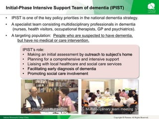 Sakura Shinmachi Urban Clinic Copyright © Platanus All Rights Reserved.
IPIST’s role:
• Making an initial assessment by outreach to subject’s home
• Planning for a comprehensive and intensive support
• Liaising with local healthcare and social care services
• Facilitating early diagnosis of dementia
• Promoting social care involvement
Initial-Phase Intensive Support Team of dementia (IPIST)
• IPIST is one of the key policy priorities in the national dementia strategy.
• A specialist team consisting multidisciplinary professionals in dementia
(nurses, health visitors, occupational therapists, GP and psychiatrics).
• A targeting population: People who are suspected to have dementia,
but have no medical or care intervention.
Home visit to a patient Multidisciplinary team meeting
 