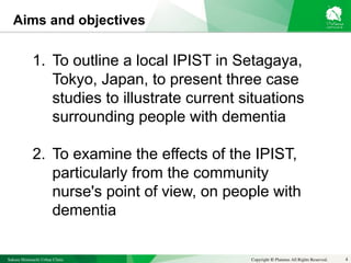 Sakura Shinmachi Urban Clinic Copyright © Platanus All Rights Reserved.
Aims and objectives
4
1. To outline a local IPIST in Setagaya,
Tokyo, Japan, to present three case
studies to illustrate current situations
surrounding people with dementia
2. To examine the effects of the IPIST,
particularly from the community
nurse's point of view, on people with
dementia
 