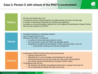 Sakura Shinmachi Urban Clinic Copyright © Platanus All Rights Reserved.
Case 3: Person C with refusal of the IPIST’s involvement
7
History
Issues
Actions
• 80 years old female with a son
• Living alone since her eldest daughter committed suicide more than 20 years ago.
• A number of wandering incidences and troubles with neighbours
• A warden on her accommodation referred her to the Regional Comprehensive Support Center
• She was then referred to the IPIST.
• Increased incidences in wandering outdoors
• Lack of support from her son
• Refusal of the IPIST’s involvement
• A number of home visits were made by nurses
• Her trust toward nurses and IPIST was gradually gained
• Assessment revealed she had difficulty in IADLs as well as ADLs, such as:
• buying foods, dressing and financial management
• Involvement of IPIST and then other social care services
• Gained consent from her
• Allocated her to a care manager and developed her care plan
• Introduced services such as care visits and a day centre during daytime
• As a result, reduced wandering and increased nutrition intake
• Consultations with her son
• No change in his attitude, but agreed to let her live in a group home near his
• Her son gradually increased the visits to the home
 