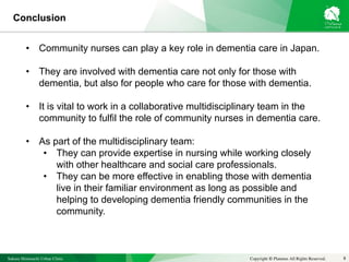 Sakura Shinmachi Urban Clinic Copyright © Platanus All Rights Reserved. 8
Conclusion
• Community nurses can play a key role in dementia care in Japan.
• They are involved with dementia care not only for those with
dementia, but also for people who care for those with dementia.
• It is vital to work in a collaborative multidisciplinary team in the
community to fulfil the role of community nurses in dementia care.
• As part of the multidisciplinary team:
• They can provide expertise in nursing while working closely
with other healthcare and social care professionals.
• They can be more effective in enabling those with dementia
live in their familiar environment as long as possible and
helping to developing dementia friendly communities in the
community.
 