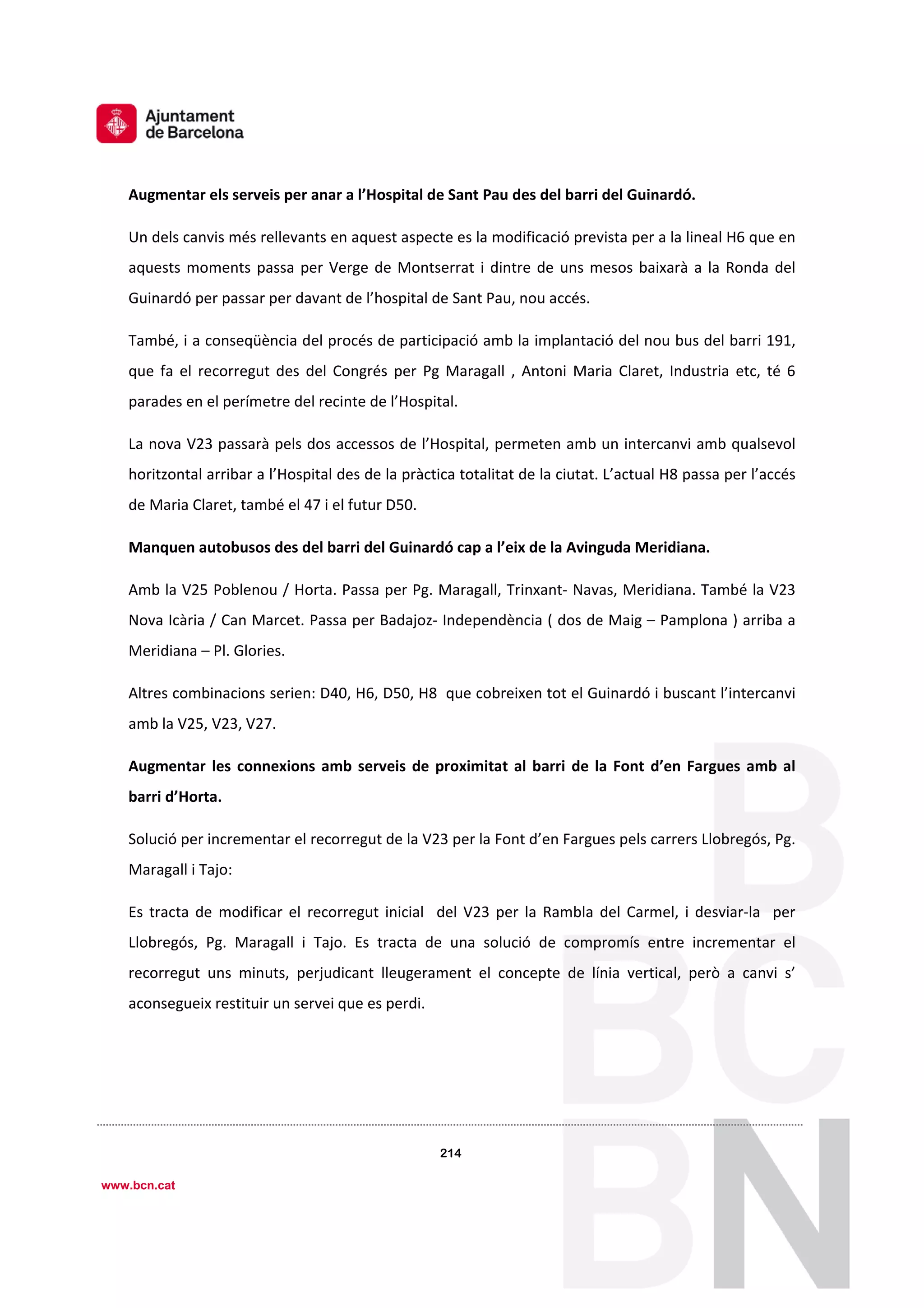 1
º
214
214
www.bcn.cat
Augmentar els serveis per anar a l’Hospital de Sant Pau des del barri del Guinardó. 
Un dels canvis més rellevants en aquest aspecte es la modificació prevista per a la lineal H6 que en 
aquests moments passa per Verge de Montserrat i dintre de uns mesos baixarà a la Ronda del 
Guinardó per passar per davant de l’hospital de Sant Pau, nou accés. 
També, i a conseqüència del procés de participació amb la implantació del nou bus del barri 191,  
que  fa  el  recorregut  des  del  Congrés  per  Pg  Maragall  ,  Antoni  Maria  Claret,  Industria  etc,  té  6 
parades en el perímetre del recinte de l’Hospital. 
La nova V23 passarà pels dos accessos de l’Hospital, permeten amb un intercanvi amb qualsevol 
horitzontal arribar a l’Hospital des de la pràctica totalitat de la ciutat. L’actual H8 passa per l’accés 
de Maria Claret, també el 47 i el futur D50. 
Manquen autobusos des del barri del Guinardó cap a l’eix de la Avinguda Meridiana.   
Amb la V25 Poblenou / Horta. Passa per Pg. Maragall, Trinxant‐ Navas, Meridiana. També la V23 
Nova Icària / Can Marcet. Passa per Badajoz‐ Independència ( dos de Maig – Pamplona ) arriba a 
Meridiana – Pl. Glories. 
Altres combinacions serien: D40, H6, D50, H8  que cobreixen tot el Guinardó i buscant l’intercanvi 
amb la V25, V23, V27. 
Augmentar les connexions amb serveis de proximitat al barri  de la Font  d’en Fargues amb al 
barri d’Horta.   
Solució per incrementar el recorregut de la V23 per la Font d’en Fargues pels carrers Llobregós, Pg. 
Maragall i Tajo: 
Es tracta de  modificar el  recorregut inicial   del V23 per la Rambla del Carmel, i desviar‐la  per 
Llobregós,  Pg.  Maragall  i  Tajo.  Es  tracta  de  una  solució  de  compromís  entre  incrementar  el 
recorregut  uns  minuts,  perjudicant  lleugerament  el  concepte  de  línia  vertical,  però  a  canvi  s’ 
aconsegueix restituir un servei que es perdi. 
 
 