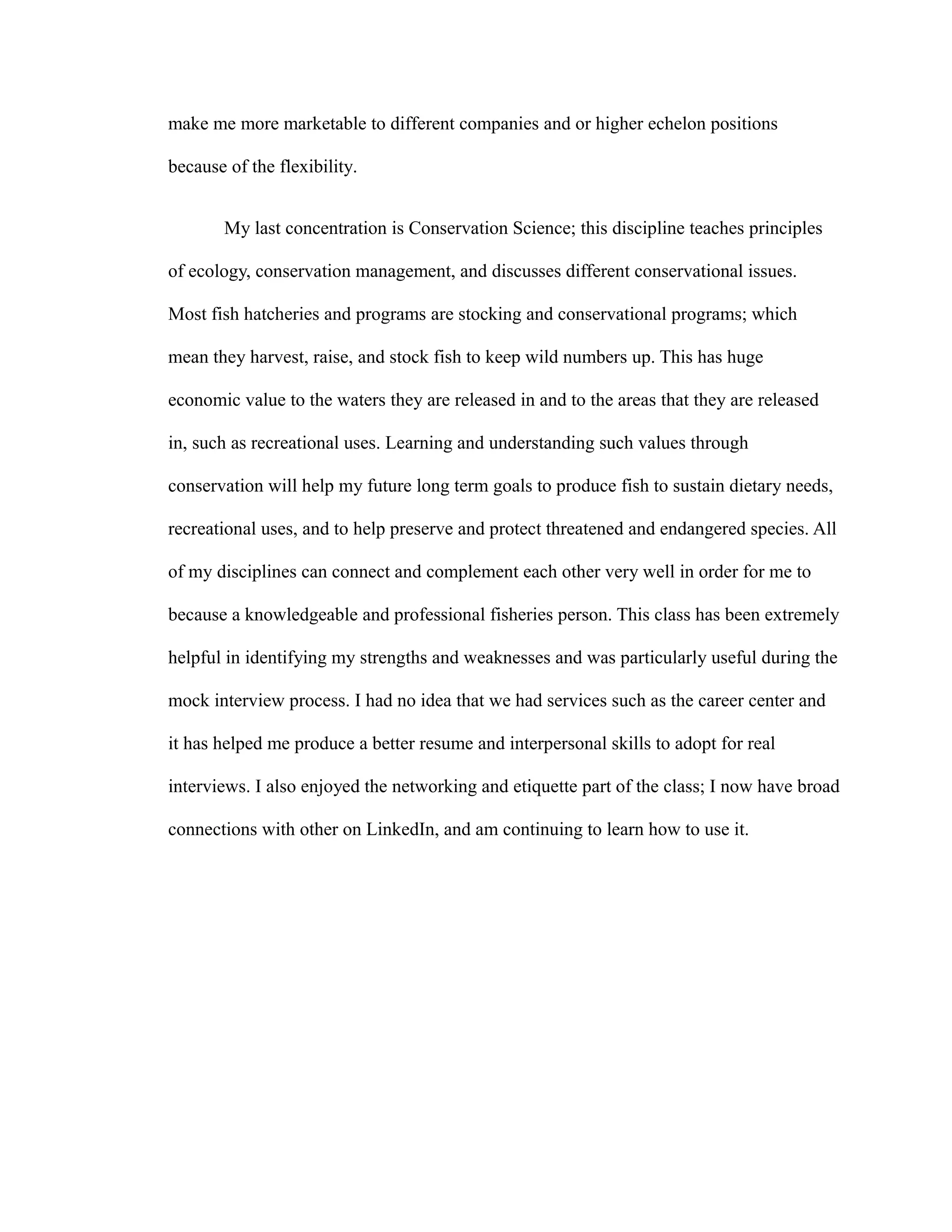 make me more marketable to different companies and or higher echelon positions
because of the flexibility.
My last concentration is Conservation Science; this discipline teaches principles
of ecology, conservation management, and discusses different conservational issues.
Most fish hatcheries and programs are stocking and conservational programs; which
mean they harvest, raise, and stock fish to keep wild numbers up. This has huge
economic value to the waters they are released in and to the areas that they are released
in, such as recreational uses. Learning and understanding such values through
conservation will help my future long term goals to produce fish to sustain dietary needs,
recreational uses, and to help preserve and protect threatened and endangered species. All
of my disciplines can connect and complement each other very well in order for me to
because a knowledgeable and professional fisheries person. This class has been extremely
helpful in identifying my strengths and weaknesses and was particularly useful during the
mock interview process. I had no idea that we had services such as the career center and
it has helped me produce a better resume and interpersonal skills to adopt for real
interviews. I also enjoyed the networking and etiquette part of the class; I now have broad
connections with other on LinkedIn, and am continuing to learn how to use it.
 