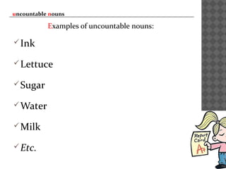uncountable nouns
Examples of uncountable nouns:
Ink
Lettuce
Sugar
Water
Milk
Etc.
 
