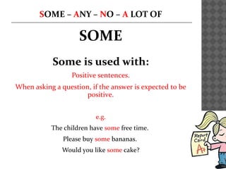 SOME – ANY – NO – A LOT OF
SOME
Some is used with:
Positive sentences.
When asking a question, if the answer is expected to be
positive.
e.g.
The children have some free time.
Please buy some bananas.
Would you like some cake?
 
