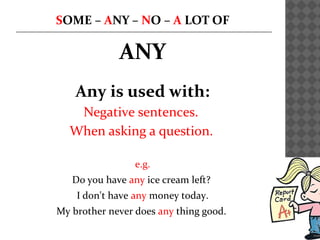 SOME – ANY – NO – A LOT OF
ANY
Any is used with:
Negative sentences.
When asking a question.
e.g.
Do you have any ice cream left?
I don't have any money today.
My brother never does any thing good.
 