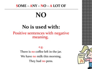 SOME – ANY – NO – A LOT OF
NO
No is used with:
Positive sentences with negative
meaning.
e.g.
There is no coffee left in the jar.
We have no milk this morning.
They had no pens.
 