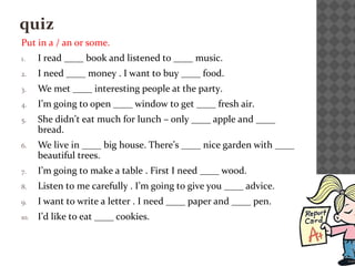 quiz
Put in a / an or some.
1. I read ____ book and listened to ____ music.
2. I need ____ money . I want to buy ____ food.
3. We met ____ interesting people at the party.
4. I’m going to open ____ window to get ____ fresh air.
5. She didn’t eat much for lunch – only ____ apple and ____
bread.
6. We live in ____ big house. There’s ____ nice garden with ____
beautiful trees.
7. I’m going to make a table . First I need ____ wood.
8. Listen to me carefully . I’m going to give you ____ advice.
9. I want to write a letter . I need ____ paper and ____ pen.
10. I’d like to eat ____ cookies.
 