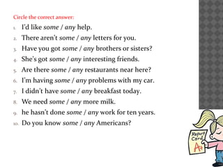 Circle the correct answer:
1. I’d like some / any help.
2. There aren’t some / any letters for you.
3. Have you got some / any brothers or sisters?
4. She’s got some / any interesting friends.
5. Are there some / any restaurants near here?
6. I’m having some / any problems with my car.
7. I didn’t have some / any breakfast today.
8. We need some / any more milk.
9. he hasn’t done some / any work for ten years.
10. Do you know some / any Americans?
 