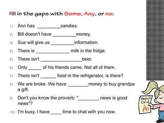 fill in the gaps with Some, Any, or no:
1) Ann has _________candies.
2) Bill doesn't have _________money.
3) Sue will give us _________information.
4) There is _____________ milk in the fridge.
5) There isn't ________________beer.
6) Only _____ of his friends came. Not all of them.
7) There isn't ______ food in the refrigerator, is there?
8) We are broke. We have ________money to buy grandpa
a gift.
9) Don't you know the proverb: "________ news is good
news"?
10) I'm busy. I have ____ time to chat with you now.
 