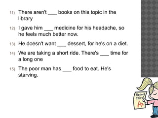 11) There aren't ___ books on this topic in the
library
12) I gave him ___ medicine for his headache, so
he feels much better now.
13) He doesn't want ___ dessert, for he's on a diet.
14) We are taking a short ride. There's ___ time for
a long one
15) The poor man has ___ food to eat. He's
starving.
 