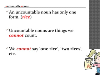 uncountable nouns
An uncountable noun has only one
form. (rice)
Uncountable nouns are things we
cannot count.
We cannot say ‘one rice’, ‘two rices’,
etc.
 