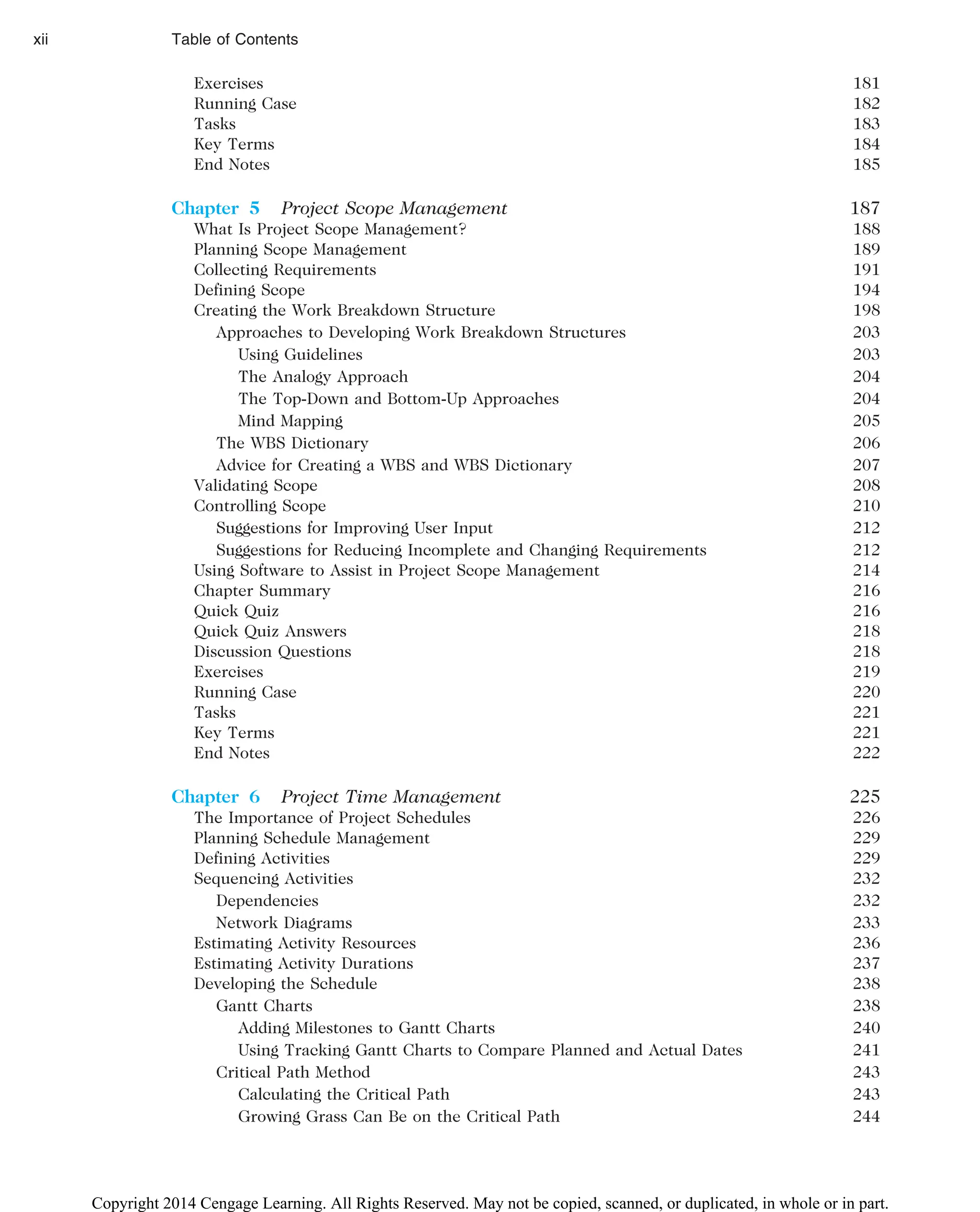 Exercises 181
Running Case 182
Tasks 183
Key Terms 184
End Notes 185
Chapter 5 Project Scope Management 187
What Is Project Scope Management? 188
Planning Scope Management 189
Collecting Requirements 191
Defining Scope 194
Creating the Work Breakdown Structure 198
Approaches to Developing Work Breakdown Structures 203
Using Guidelines 203
The Analogy Approach 204
The Top-Down and Bottom-Up Approaches 204
Mind Mapping 205
The WBS Dictionary 206
Advice for Creating a WBS and WBS Dictionary 207
Validating Scope 208
Controlling Scope 210
Suggestions for Improving User Input 212
Suggestions for Reducing Incomplete and Changing Requirements 212
Using Software to Assist in Project Scope Management 214
Chapter Summary 216
Quick Quiz 216
Quick Quiz Answers 218
Discussion Questions 218
Exercises 219
Running Case 220
Tasks 221
Key Terms 221
End Notes 222
Chapter 6 Project Time Management 225
The Importance of Project Schedules 226
Planning Schedule Management 229
Defining Activities 229
Sequencing Activities 232
Dependencies 232
Network Diagrams 233
Estimating Activity Resources 236
Estimating Activity Durations 237
Developing the Schedule 238
Gantt Charts 238
Adding Milestones to Gantt Charts 240
Using Tracking Gantt Charts to Compare Planned and Actual Dates 241
Critical Path Method 243
Calculating the Critical Path 243
Growing Grass Can Be on the Critical Path 244
xii Table of Contents
Copyright 2014 Cengage Learning. All Rights Reserved. May not be copied, scanned, or duplicated, in whole or in part.
 
