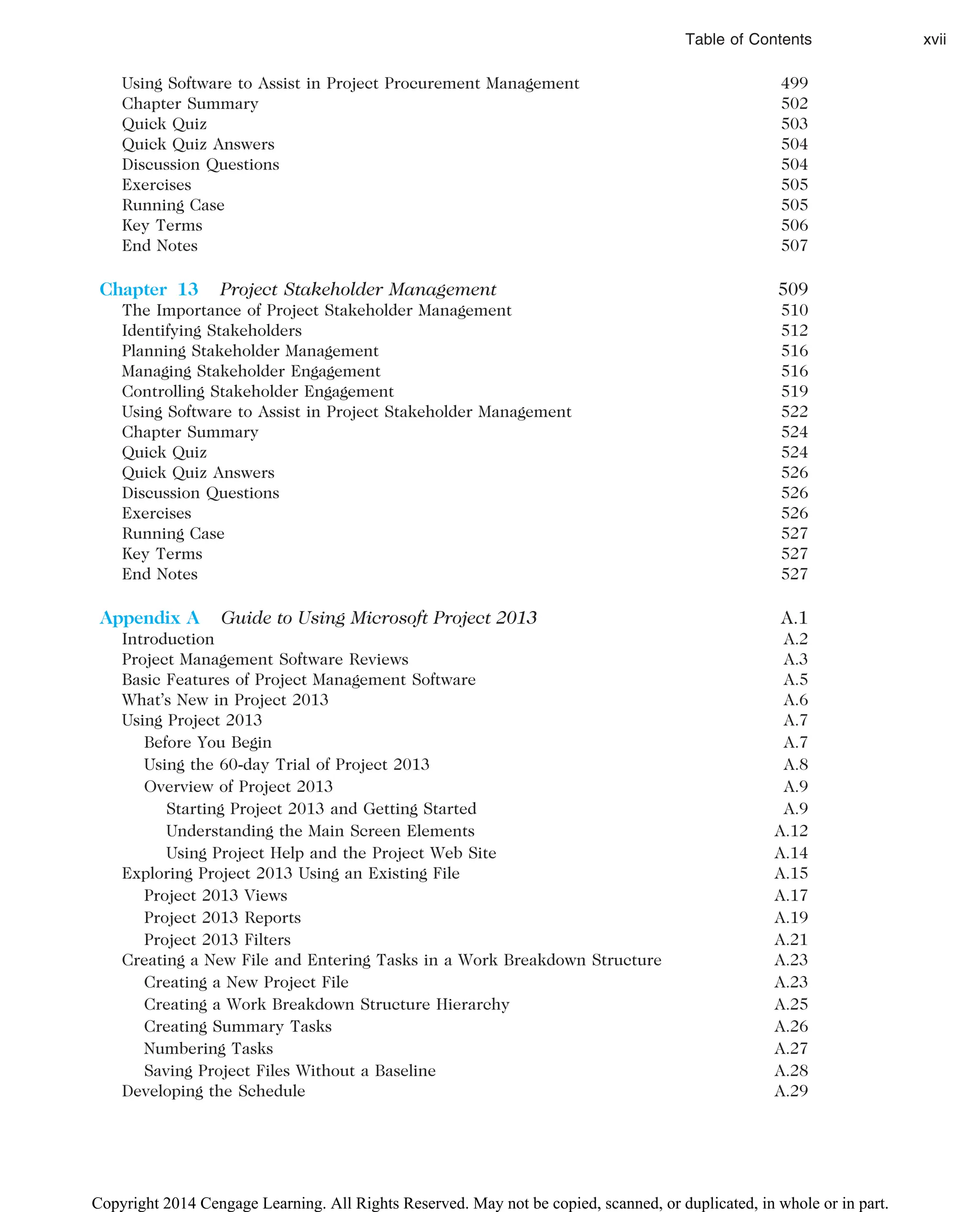 Using Software to Assist in Project Procurement Management 499
Chapter Summary 502
Quick Quiz 503
Quick Quiz Answers 504
Discussion Questions 504
Exercises 505
Running Case 505
Key Terms 506
End Notes 507
Chapter 13 Project Stakeholder Management 509
The Importance of Project Stakeholder Management 510
Identifying Stakeholders 512
Planning Stakeholder Management 516
Managing Stakeholder Engagement 516
Controlling Stakeholder Engagement 519
Using Software to Assist in Project Stakeholder Management 522
Chapter Summary 524
Quick Quiz 524
Quick Quiz Answers 526
Discussion Questions 526
Exercises 526
Running Case 527
Key Terms 527
End Notes 527
Appendix A Guide to Using Microsoft Project 2013 A.1
Introduction A.2
Project Management Software Reviews A.3
Basic Features of Project Management Software A.5
What’s New in Project 2013 A.6
Using Project 2013 A.7
Before You Begin A.7
Using the 60-day Trial of Project 2013 A.8
Overview of Project 2013 A.9
Starting Project 2013 and Getting Started A.9
Understanding the Main Screen Elements A.12
Using Project Help and the Project Web Site A.14
Exploring Project 2013 Using an Existing File A.15
Project 2013 Views A.17
Project 2013 Reports A.19
Project 2013 Filters A.21
Creating a New File and Entering Tasks in a Work Breakdown Structure A.23
Creating a New Project File A.23
Creating a Work Breakdown Structure Hierarchy A.25
Creating Summary Tasks A.26
Numbering Tasks A.27
Saving Project Files Without a Baseline A.28
Developing the Schedule A.29
Table of Contents xvii
Copyright 2014 Cengage Learning. All Rights Reserved. May not be copied, scanned, or duplicated, in whole or in part.
 