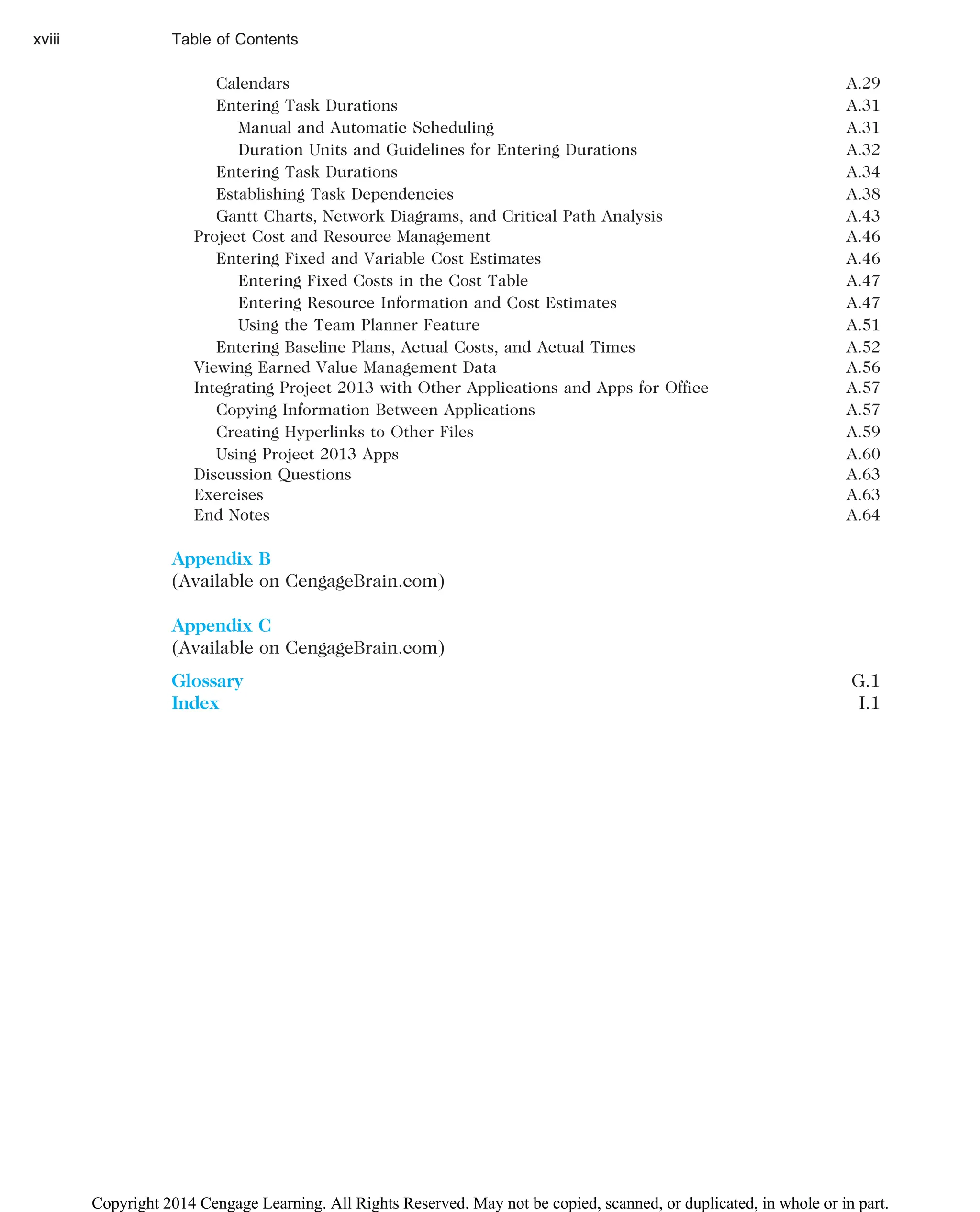 Calendars A.29
Entering Task Durations A.31
Manual and Automatic Scheduling A.31
Duration Units and Guidelines for Entering Durations A.32
Entering Task Durations A.34
Establishing Task Dependencies A.38
Gantt Charts, Network Diagrams, and Critical Path Analysis A.43
Project Cost and Resource Management A.46
Entering Fixed and Variable Cost Estimates A.46
Entering Fixed Costs in the Cost Table A.47
Entering Resource Information and Cost Estimates A.47
Using the Team Planner Feature A.51
Entering Baseline Plans, Actual Costs, and Actual Times A.52
Viewing Earned Value Management Data A.56
Integrating Project 2013 with Other Applications and Apps for Office A.57
Copying Information Between Applications A.57
Creating Hyperlinks to Other Files A.59
Using Project 2013 Apps A.60
Discussion Questions A.63
Exercises A.63
End Notes A.64
Appendix B
(Available on CengageBrain.com)
Appendix C
(Available on CengageBrain.com)
Glossary G.1
Index I.1
xviii Table of Contents
Copyright 2014 Cengage Learning. All Rights Reserved. May not be copied, scanned, or duplicated, in whole or in part.
 