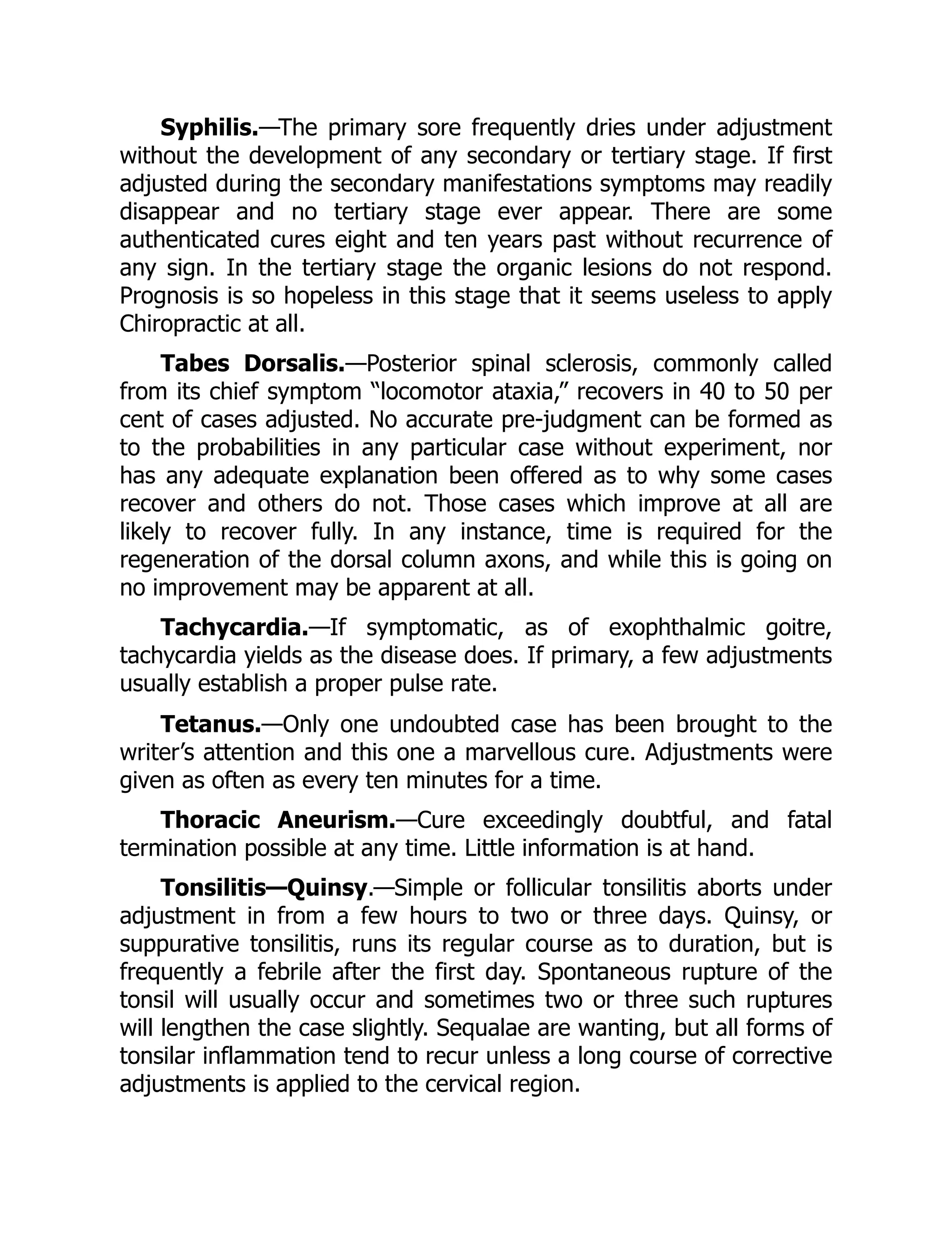 Syphilis.—The primary sore frequently dries under adjustment
without the development of any secondary or tertiary stage. If first
adjusted during the secondary manifestations symptoms may readily
disappear and no tertiary stage ever appear. There are some
authenticated cures eight and ten years past without recurrence of
any sign. In the tertiary stage the organic lesions do not respond.
Prognosis is so hopeless in this stage that it seems useless to apply
Chiropractic at all.
Tabes Dorsalis.—Posterior spinal sclerosis, commonly called
from its chief symptom “locomotor ataxia,” recovers in 40 to 50 per
cent of cases adjusted. No accurate pre-judgment can be formed as
to the probabilities in any particular case without experiment, nor
has any adequate explanation been offered as to why some cases
recover and others do not. Those cases which improve at all are
likely to recover fully. In any instance, time is required for the
regeneration of the dorsal column axons, and while this is going on
no improvement may be apparent at all.
Tachycardia.—If symptomatic, as of exophthalmic goitre,
tachycardia yields as the disease does. If primary, a few adjustments
usually establish a proper pulse rate.
Tetanus.—Only one undoubted case has been brought to the
writer’s attention and this one a marvellous cure. Adjustments were
given as often as every ten minutes for a time.
Thoracic Aneurism.—Cure exceedingly doubtful, and fatal
termination possible at any time. Little information is at hand.
Tonsilitis—Quinsy.—Simple or follicular tonsilitis aborts under
adjustment in from a few hours to two or three days. Quinsy, or
suppurative tonsilitis, runs its regular course as to duration, but is
frequently a febrile after the first day. Spontaneous rupture of the
tonsil will usually occur and sometimes two or three such ruptures
will lengthen the case slightly. Sequalae are wanting, but all forms of
tonsilar inflammation tend to recur unless a long course of corrective
adjustments is applied to the cervical region.
 