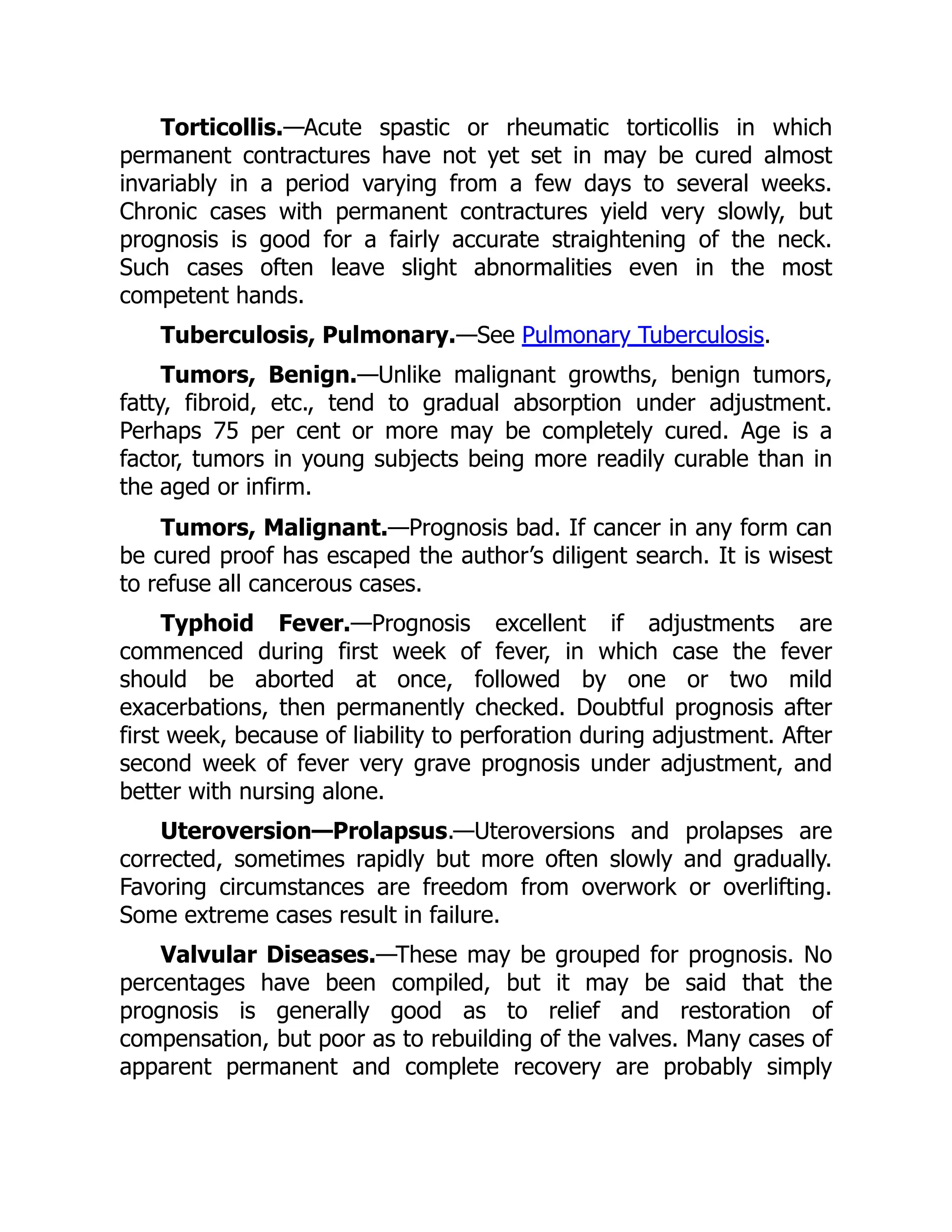 Torticollis.—Acute spastic or rheumatic torticollis in which
permanent contractures have not yet set in may be cured almost
invariably in a period varying from a few days to several weeks.
Chronic cases with permanent contractures yield very slowly, but
prognosis is good for a fairly accurate straightening of the neck.
Such cases often leave slight abnormalities even in the most
competent hands.
Tuberculosis, Pulmonary.—See Pulmonary Tuberculosis.
Tumors, Benign.—Unlike malignant growths, benign tumors,
fatty, fibroid, etc., tend to gradual absorption under adjustment.
Perhaps 75 per cent or more may be completely cured. Age is a
factor, tumors in young subjects being more readily curable than in
the aged or infirm.
Tumors, Malignant.—Prognosis bad. If cancer in any form can
be cured proof has escaped the author’s diligent search. It is wisest
to refuse all cancerous cases.
Typhoid Fever.—Prognosis excellent if adjustments are
commenced during first week of fever, in which case the fever
should be aborted at once, followed by one or two mild
exacerbations, then permanently checked. Doubtful prognosis after
first week, because of liability to perforation during adjustment. After
second week of fever very grave prognosis under adjustment, and
better with nursing alone.
Uteroversion—Prolapsus.—Uteroversions and prolapses are
corrected, sometimes rapidly but more often slowly and gradually.
Favoring circumstances are freedom from overwork or overlifting.
Some extreme cases result in failure.
Valvular Diseases.—These may be grouped for prognosis. No
percentages have been compiled, but it may be said that the
prognosis is generally good as to relief and restoration of
compensation, but poor as to rebuilding of the valves. Many cases of
apparent permanent and complete recovery are probably simply
 