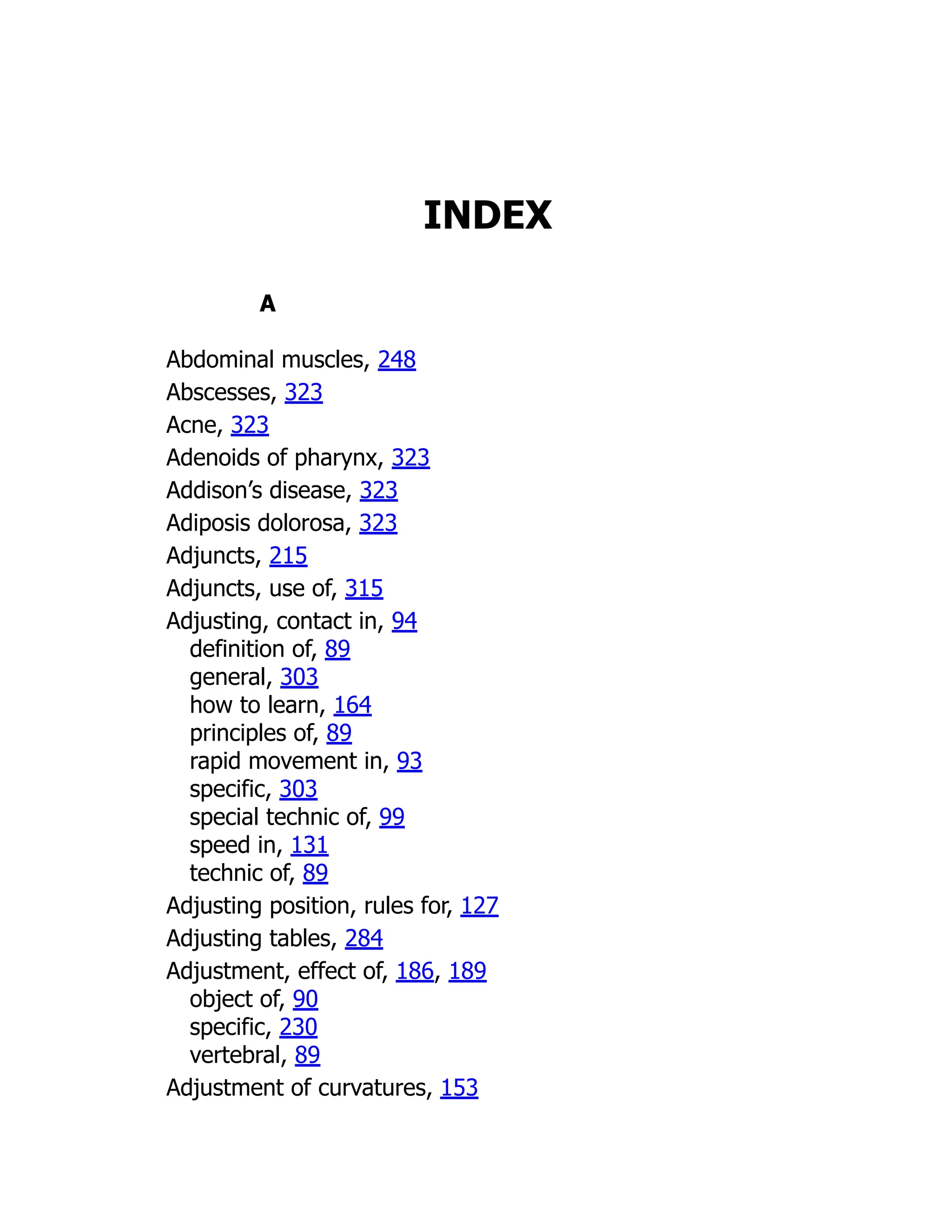 INDEX
A
Abdominal muscles, 248
Abscesses, 323
Acne, 323
Adenoids of pharynx, 323
Addison’s disease, 323
Adiposis dolorosa, 323
Adjuncts, 215
Adjuncts, use of, 315
Adjusting, contact in, 94
definition of, 89
general, 303
how to learn, 164
principles of, 89
rapid movement in, 93
specific, 303
special technic of, 99
speed in, 131
technic of, 89
Adjusting position, rules for, 127
Adjusting tables, 284
Adjustment, effect of, 186, 189
object of, 90
specific, 230
vertebral, 89
Adjustment of curvatures, 153
 