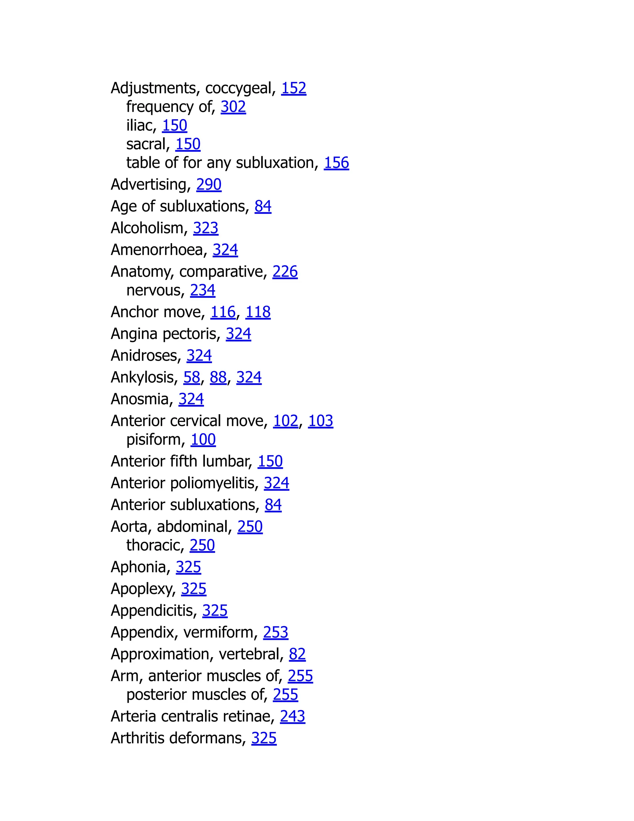 Adjustments, coccygeal, 152
frequency of, 302
iliac, 150
sacral, 150
table of for any subluxation, 156
Advertising, 290
Age of subluxations, 84
Alcoholism, 323
Amenorrhoea, 324
Anatomy, comparative, 226
nervous, 234
Anchor move, 116, 118
Angina pectoris, 324
Anidroses, 324
Ankylosis, 58, 88, 324
Anosmia, 324
Anterior cervical move, 102, 103
pisiform, 100
Anterior fifth lumbar, 150
Anterior poliomyelitis, 324
Anterior subluxations, 84
Aorta, abdominal, 250
thoracic, 250
Aphonia, 325
Apoplexy, 325
Appendicitis, 325
Appendix, vermiform, 253
Approximation, vertebral, 82
Arm, anterior muscles of, 255
posterior muscles of, 255
Arteria centralis retinae, 243
Arthritis deformans, 325
 