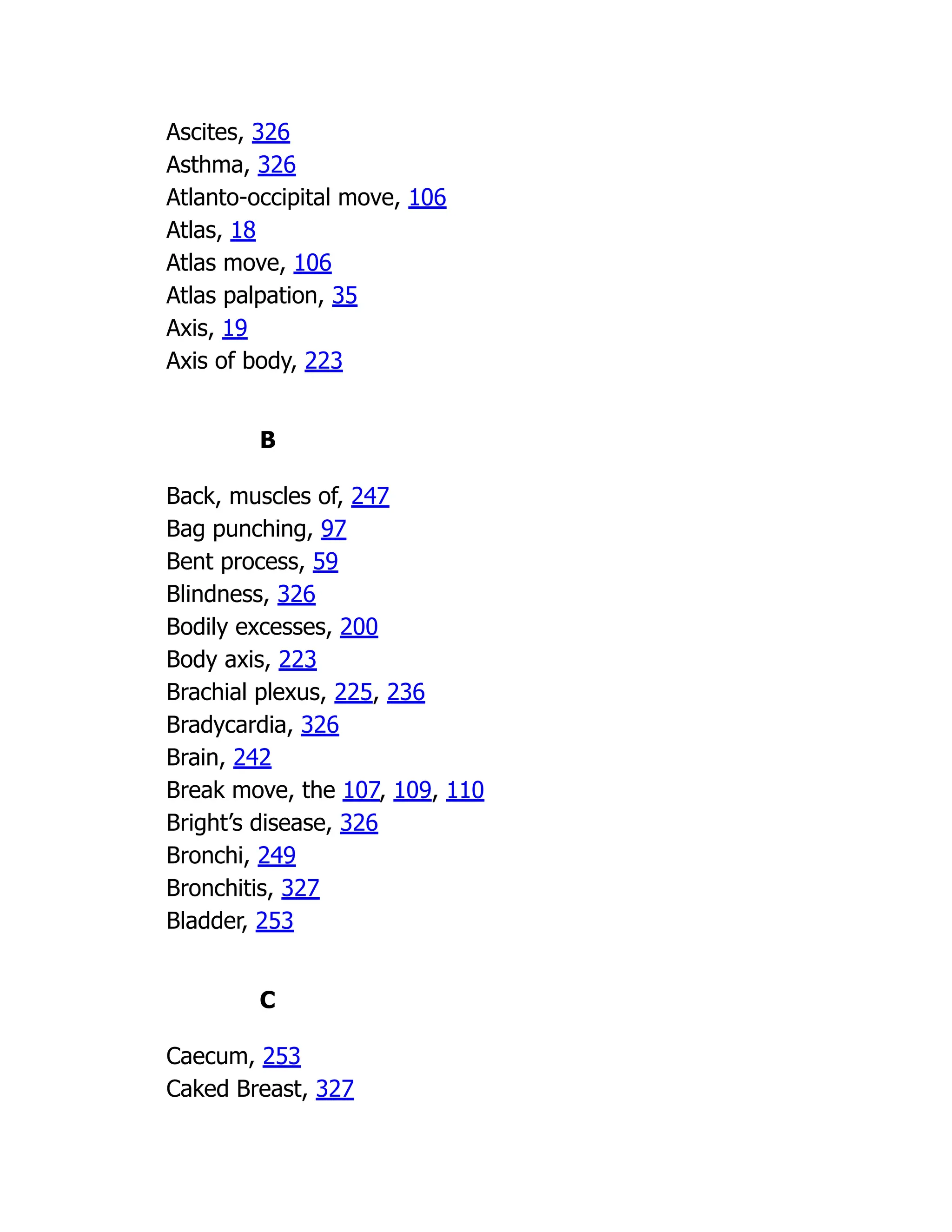 Ascites, 326
Asthma, 326
Atlanto-occipital move, 106
Atlas, 18
Atlas move, 106
Atlas palpation, 35
Axis, 19
Axis of body, 223
B
Back, muscles of, 247
Bag punching, 97
Bent process, 59
Blindness, 326
Bodily excesses, 200
Body axis, 223
Brachial plexus, 225, 236
Bradycardia, 326
Brain, 242
Break move, the 107, 109, 110
Bright’s disease, 326
Bronchi, 249
Bronchitis, 327
Bladder, 253
C
Caecum, 253
Caked Breast, 327
 