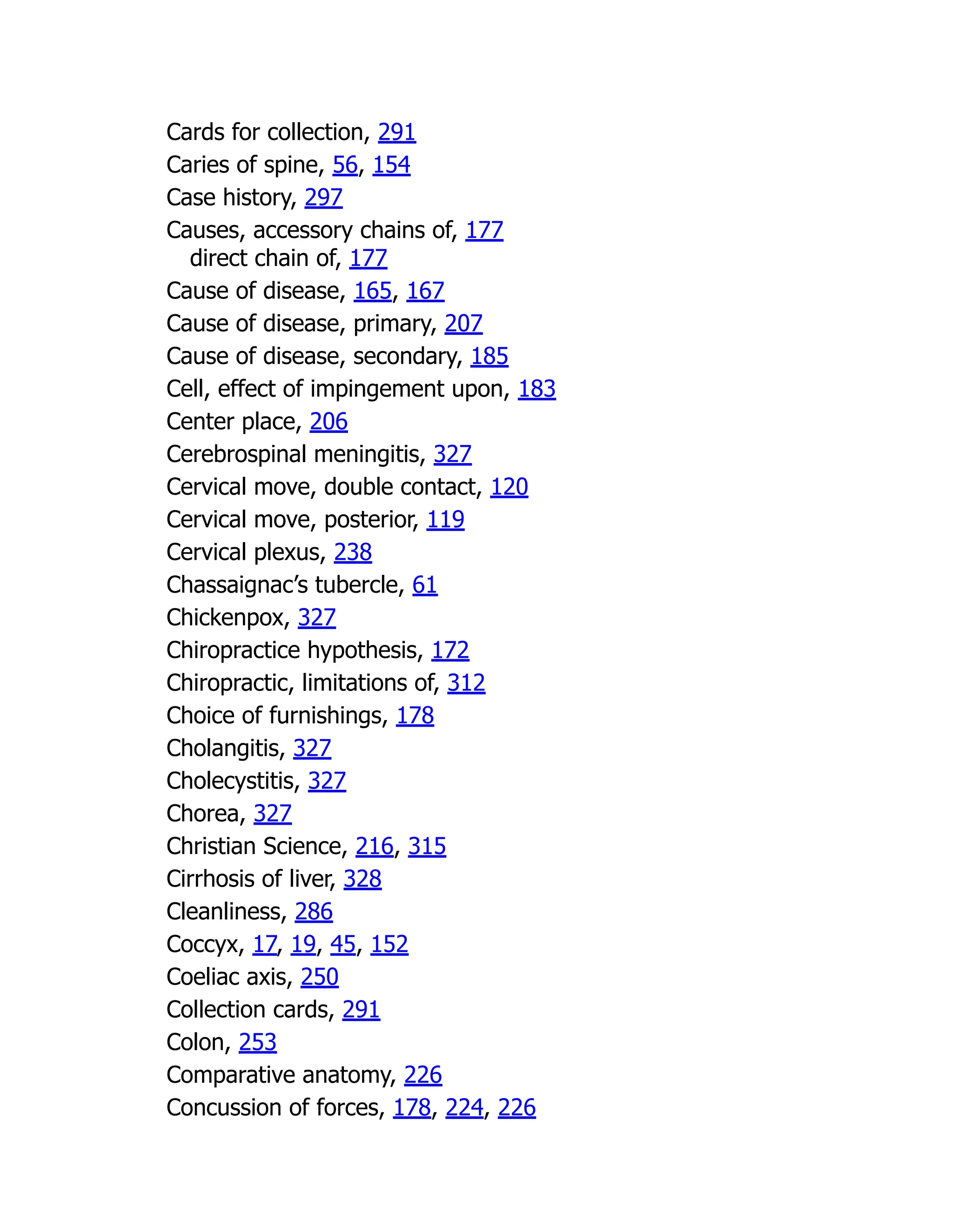 Cards for collection, 291
Caries of spine, 56, 154
Case history, 297
Causes, accessory chains of, 177
direct chain of, 177
Cause of disease, 165, 167
Cause of disease, primary, 207
Cause of disease, secondary, 185
Cell, effect of impingement upon, 183
Center place, 206
Cerebrospinal meningitis, 327
Cervical move, double contact, 120
Cervical move, posterior, 119
Cervical plexus, 238
Chassaignac’s tubercle, 61
Chickenpox, 327
Chiropractice hypothesis, 172
Chiropractic, limitations of, 312
Choice of furnishings, 178
Cholangitis, 327
Cholecystitis, 327
Chorea, 327
Christian Science, 216, 315
Cirrhosis of liver, 328
Cleanliness, 286
Coccyx, 17, 19, 45, 152
Coeliac axis, 250
Collection cards, 291
Colon, 253
Comparative anatomy, 226
Concussion of forces, 178, 224, 226
 
