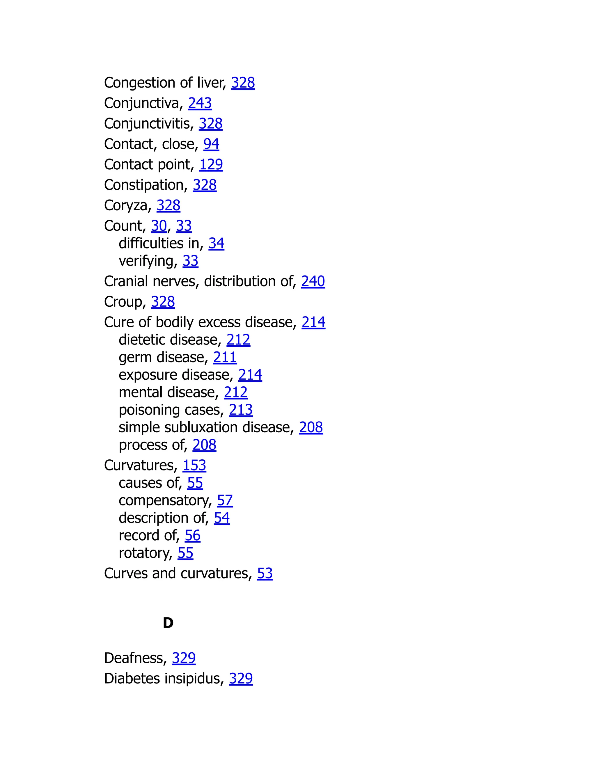 Congestion of liver, 328
Conjunctiva, 243
Conjunctivitis, 328
Contact, close, 94
Contact point, 129
Constipation, 328
Coryza, 328
Count, 30, 33
difficulties in, 34
verifying, 33
Cranial nerves, distribution of, 240
Croup, 328
Cure of bodily excess disease, 214
dietetic disease, 212
germ disease, 211
exposure disease, 214
mental disease, 212
poisoning cases, 213
simple subluxation disease, 208
process of, 208
Curvatures, 153
causes of, 55
compensatory, 57
description of, 54
record of, 56
rotatory, 55
Curves and curvatures, 53
D
Deafness, 329
Diabetes insipidus, 329
 