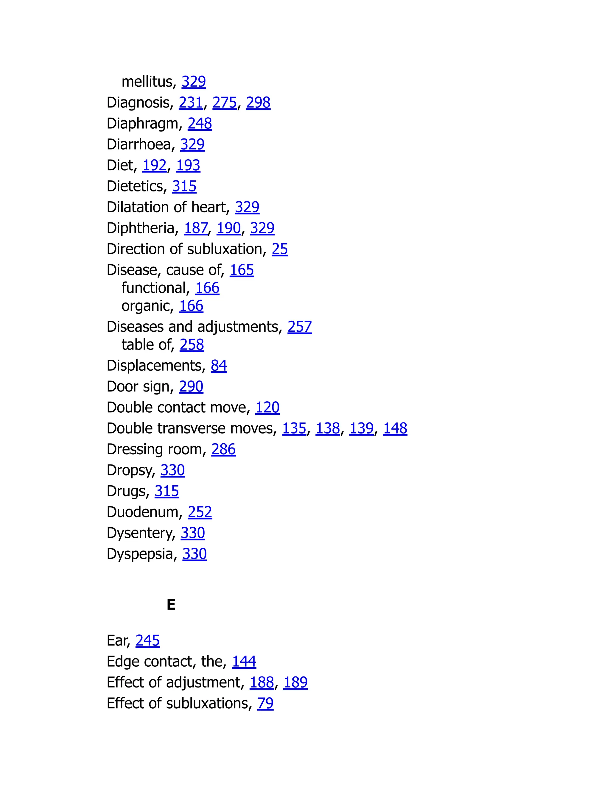 mellitus, 329
Diagnosis, 231, 275, 298
Diaphragm, 248
Diarrhoea, 329
Diet, 192, 193
Dietetics, 315
Dilatation of heart, 329
Diphtheria, 187, 190, 329
Direction of subluxation, 25
Disease, cause of, 165
functional, 166
organic, 166
Diseases and adjustments, 257
table of, 258
Displacements, 84
Door sign, 290
Double contact move, 120
Double transverse moves, 135, 138, 139, 148
Dressing room, 286
Dropsy, 330
Drugs, 315
Duodenum, 252
Dysentery, 330
Dyspepsia, 330
E
Ear, 245
Edge contact, the, 144
Effect of adjustment, 188, 189
Effect of subluxations, 79
 