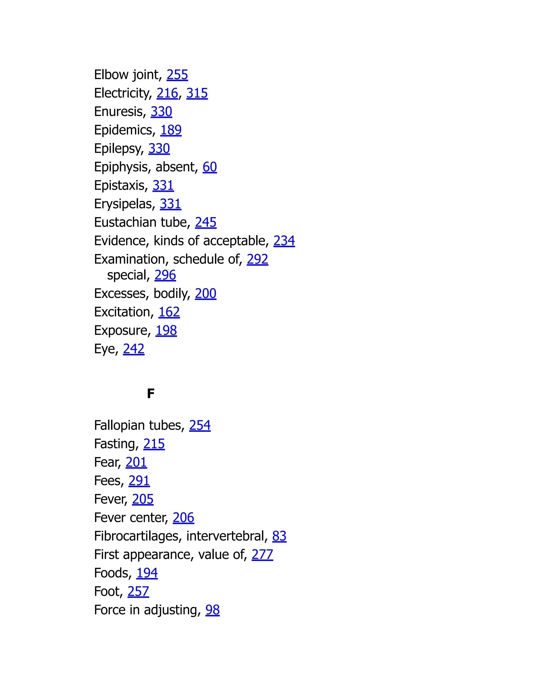 Elbow joint, 255
Electricity, 216, 315
Enuresis, 330
Epidemics, 189
Epilepsy, 330
Epiphysis, absent, 60
Epistaxis, 331
Erysipelas, 331
Eustachian tube, 245
Evidence, kinds of acceptable, 234
Examination, schedule of, 292
special, 296
Excesses, bodily, 200
Excitation, 162
Exposure, 198
Eye, 242
F
Fallopian tubes, 254
Fasting, 215
Fear, 201
Fees, 291
Fever, 205
Fever center, 206
Fibrocartilages, intervertebral, 83
First appearance, value of, 277
Foods, 194
Foot, 257
Force in adjusting, 98
 