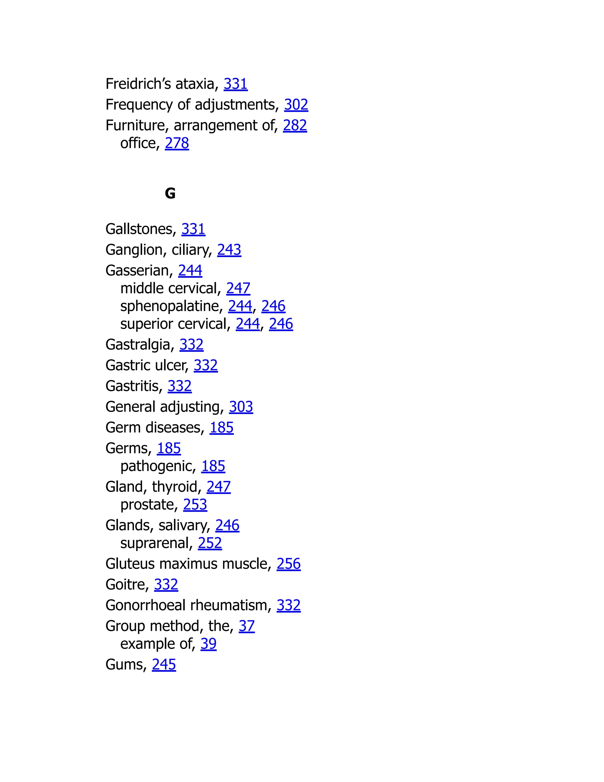 Freidrich’s ataxia, 331
Frequency of adjustments, 302
Furniture, arrangement of, 282
office, 278
G
Gallstones, 331
Ganglion, ciliary, 243
Gasserian, 244
middle cervical, 247
sphenopalatine, 244, 246
superior cervical, 244, 246
Gastralgia, 332
Gastric ulcer, 332
Gastritis, 332
General adjusting, 303
Germ diseases, 185
Germs, 185
pathogenic, 185
Gland, thyroid, 247
prostate, 253
Glands, salivary, 246
suprarenal, 252
Gluteus maximus muscle, 256
Goitre, 332
Gonorrhoeal rheumatism, 332
Group method, the, 37
example of, 39
Gums, 245
 