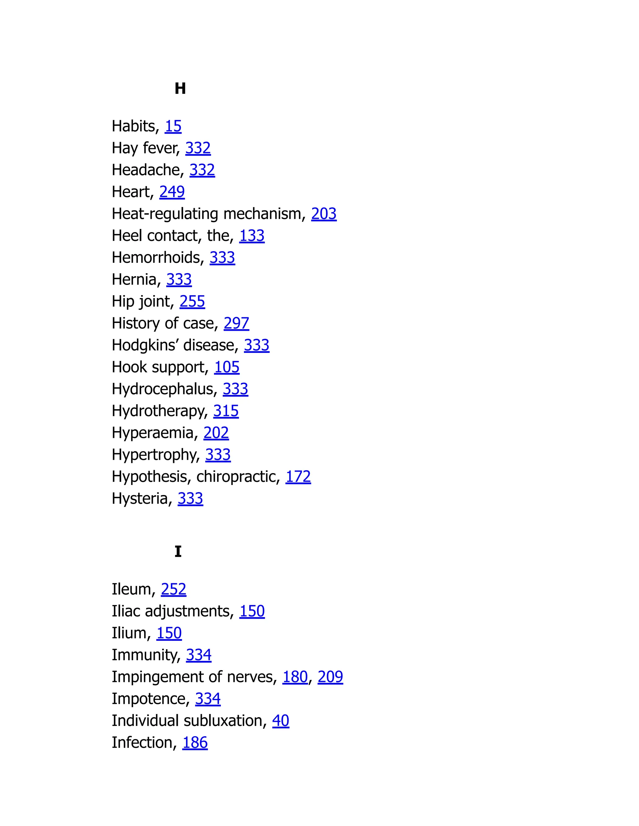 H
Habits, 15
Hay fever, 332
Headache, 332
Heart, 249
Heat-regulating mechanism, 203
Heel contact, the, 133
Hemorrhoids, 333
Hernia, 333
Hip joint, 255
History of case, 297
Hodgkins’ disease, 333
Hook support, 105
Hydrocephalus, 333
Hydrotherapy, 315
Hyperaemia, 202
Hypertrophy, 333
Hypothesis, chiropractic, 172
Hysteria, 333
I
Ileum, 252
Iliac adjustments, 150
Ilium, 150
Immunity, 334
Impingement of nerves, 180, 209
Impotence, 334
Individual subluxation, 40
Infection, 186
 