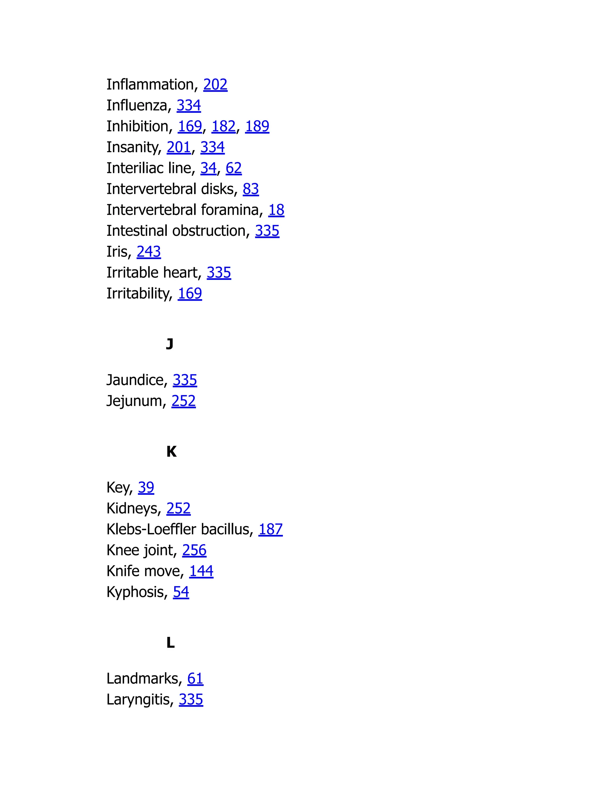 Inflammation, 202
Influenza, 334
Inhibition, 169, 182, 189
Insanity, 201, 334
Interiliac line, 34, 62
Intervertebral disks, 83
Intervertebral foramina, 18
Intestinal obstruction, 335
Iris, 243
Irritable heart, 335
Irritability, 169
J
Jaundice, 335
Jejunum, 252
K
Key, 39
Kidneys, 252
Klebs-Loeffler bacillus, 187
Knee joint, 256
Knife move, 144
Kyphosis, 54
L
Landmarks, 61
Laryngitis, 335
 
