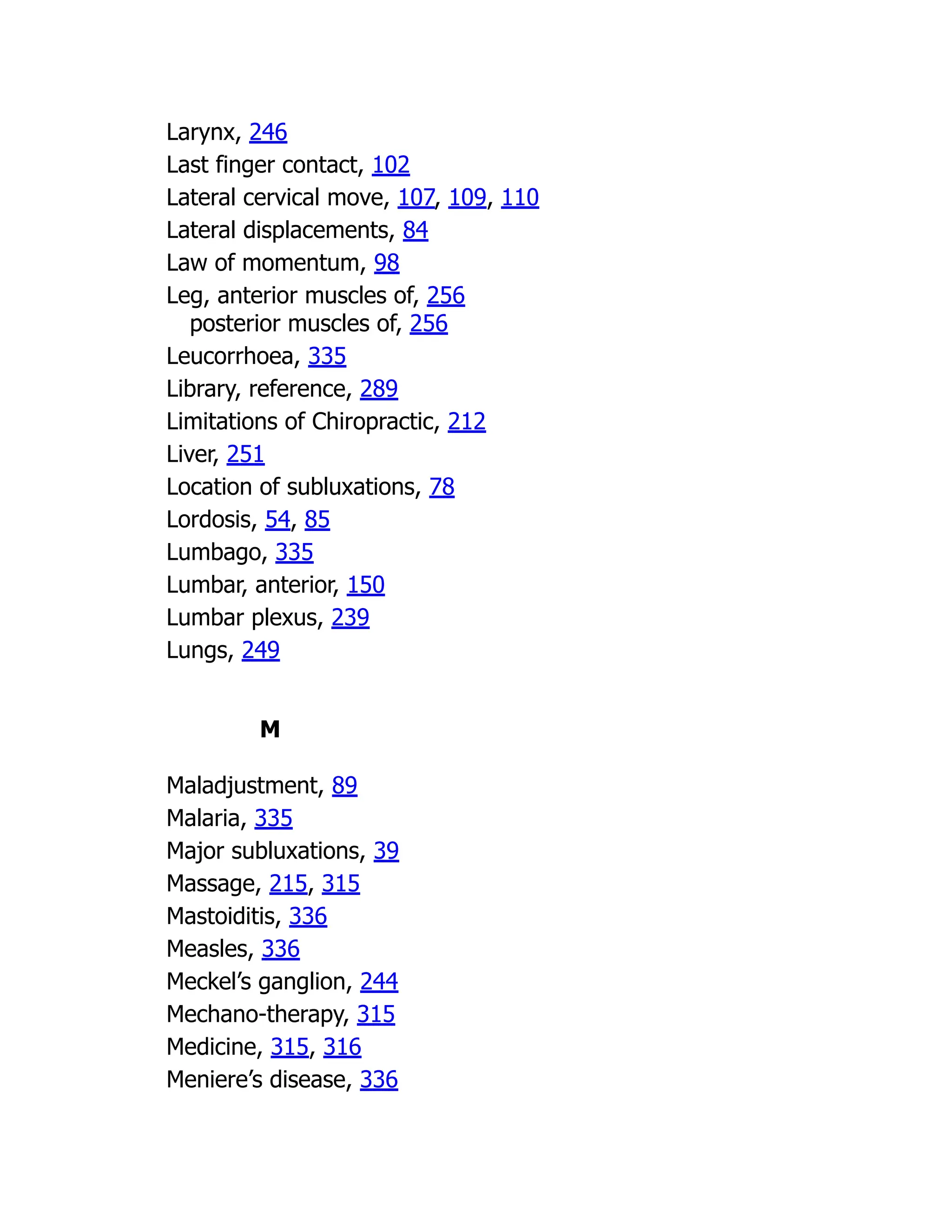 Larynx, 246
Last finger contact, 102
Lateral cervical move, 107, 109, 110
Lateral displacements, 84
Law of momentum, 98
Leg, anterior muscles of, 256
posterior muscles of, 256
Leucorrhoea, 335
Library, reference, 289
Limitations of Chiropractic, 212
Liver, 251
Location of subluxations, 78
Lordosis, 54, 85
Lumbago, 335
Lumbar, anterior, 150
Lumbar plexus, 239
Lungs, 249
M
Maladjustment, 89
Malaria, 335
Major subluxations, 39
Massage, 215, 315
Mastoiditis, 336
Measles, 336
Meckel’s ganglion, 244
Mechano-therapy, 315
Medicine, 315, 316
Meniere’s disease, 336
 