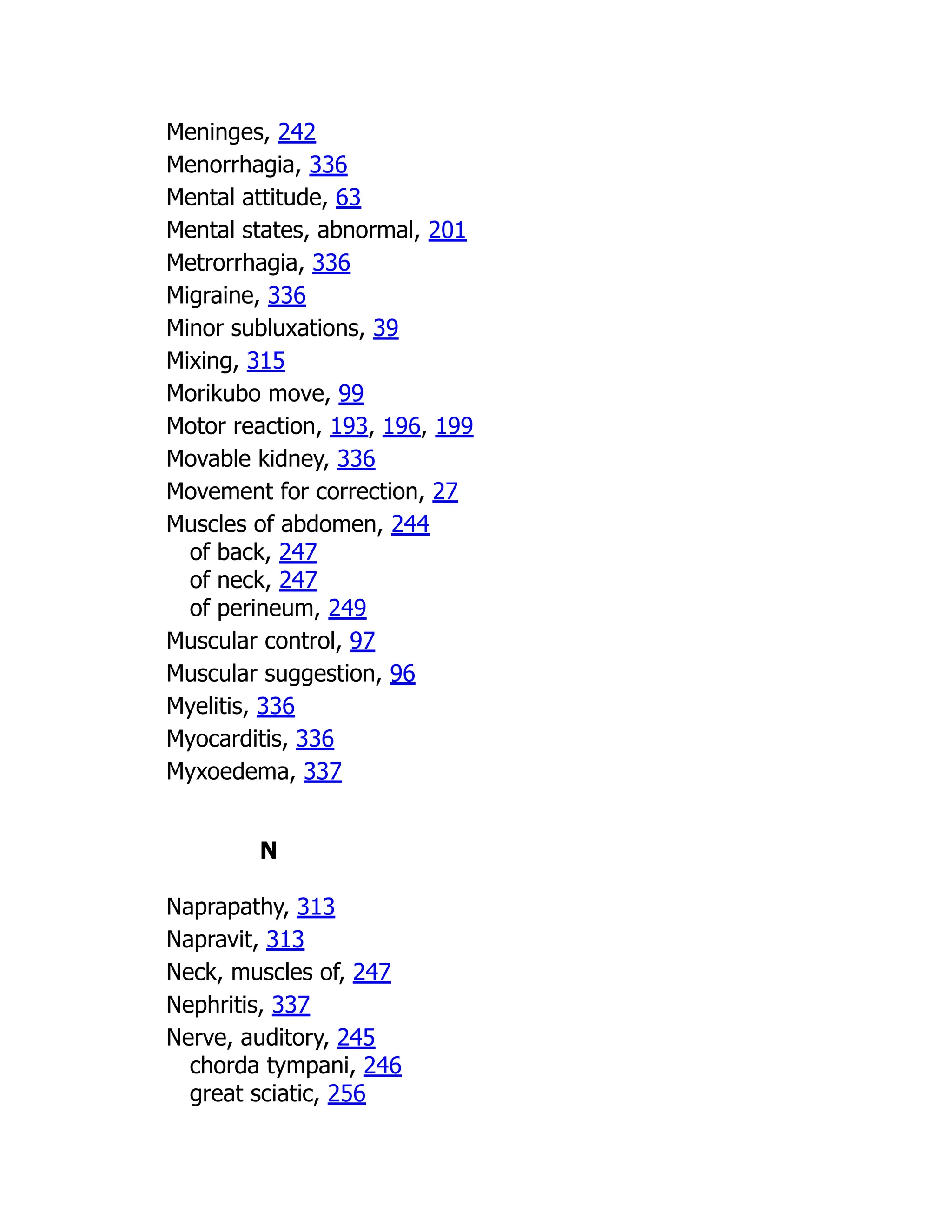 Meninges, 242
Menorrhagia, 336
Mental attitude, 63
Mental states, abnormal, 201
Metrorrhagia, 336
Migraine, 336
Minor subluxations, 39
Mixing, 315
Morikubo move, 99
Motor reaction, 193, 196, 199
Movable kidney, 336
Movement for correction, 27
Muscles of abdomen, 244
of back, 247
of neck, 247
of perineum, 249
Muscular control, 97
Muscular suggestion, 96
Myelitis, 336
Myocarditis, 336
Myxoedema, 337
N
Naprapathy, 313
Napravit, 313
Neck, muscles of, 247
Nephritis, 337
Nerve, auditory, 245
chorda tympani, 246
great sciatic, 256
 