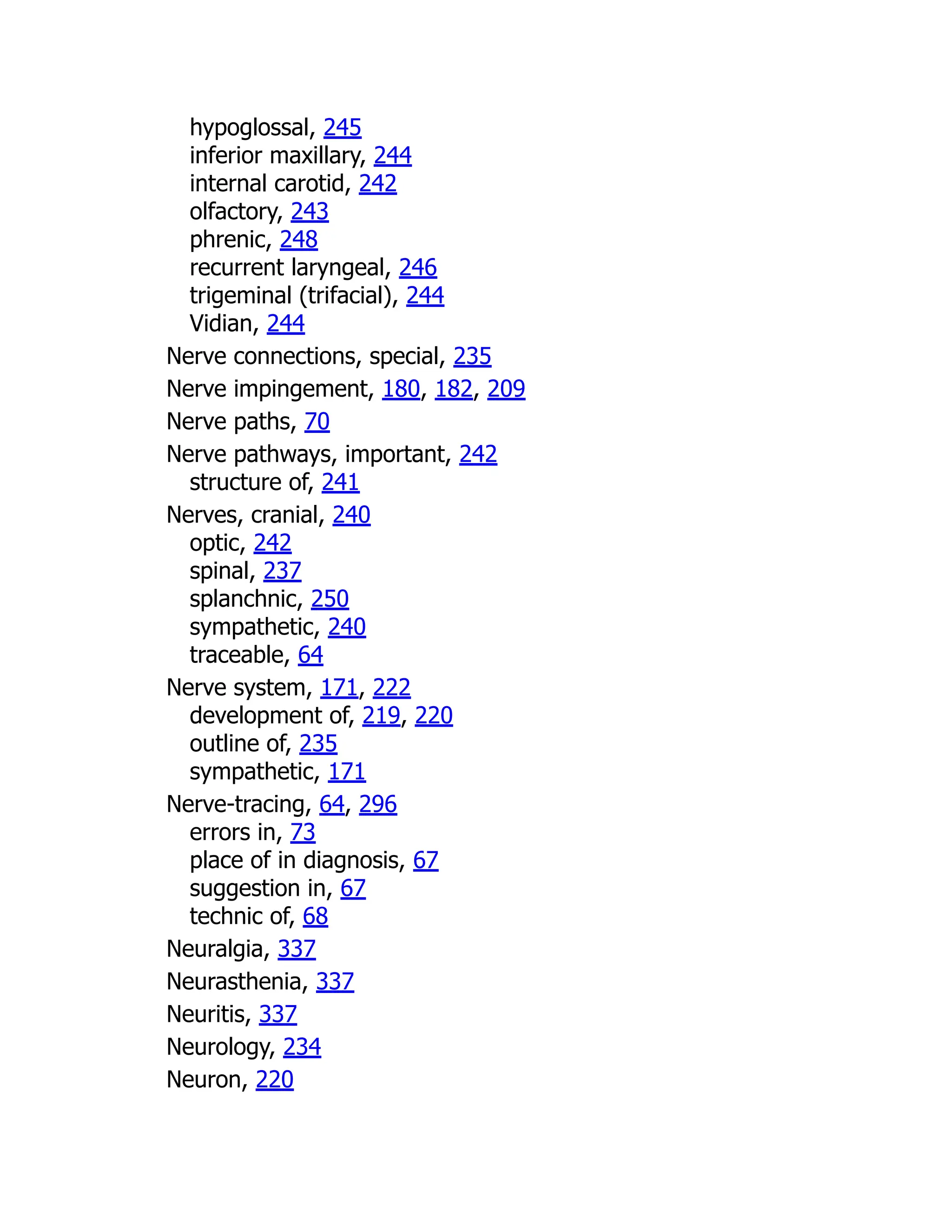 hypoglossal, 245
inferior maxillary, 244
internal carotid, 242
olfactory, 243
phrenic, 248
recurrent laryngeal, 246
trigeminal (trifacial), 244
Vidian, 244
Nerve connections, special, 235
Nerve impingement, 180, 182, 209
Nerve paths, 70
Nerve pathways, important, 242
structure of, 241
Nerves, cranial, 240
optic, 242
spinal, 237
splanchnic, 250
sympathetic, 240
traceable, 64
Nerve system, 171, 222
development of, 219, 220
outline of, 235
sympathetic, 171
Nerve-tracing, 64, 296
errors in, 73
place of in diagnosis, 67
suggestion in, 67
technic of, 68
Neuralgia, 337
Neurasthenia, 337
Neuritis, 337
Neurology, 234
Neuron, 220
 