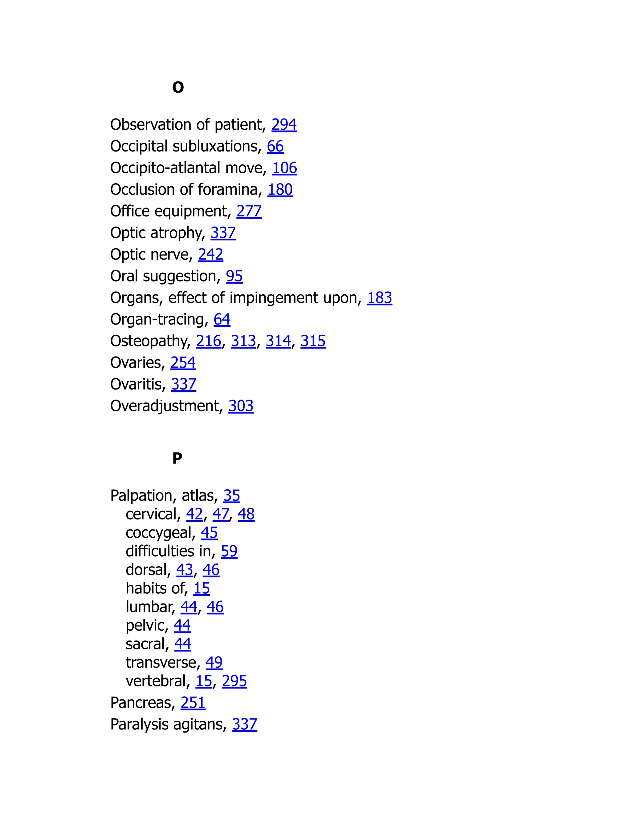 O
Observation of patient, 294
Occipital subluxations, 66
Occipito-atlantal move, 106
Occlusion of foramina, 180
Office equipment, 277
Optic atrophy, 337
Optic nerve, 242
Oral suggestion, 95
Organs, effect of impingement upon, 183
Organ-tracing, 64
Osteopathy, 216, 313, 314, 315
Ovaries, 254
Ovaritis, 337
Overadjustment, 303
P
Palpation, atlas, 35
cervical, 42, 47, 48
coccygeal, 45
difficulties in, 59
dorsal, 43, 46
habits of, 15
lumbar, 44, 46
pelvic, 44
sacral, 44
transverse, 49
vertebral, 15, 295
Pancreas, 251
Paralysis agitans, 337
 