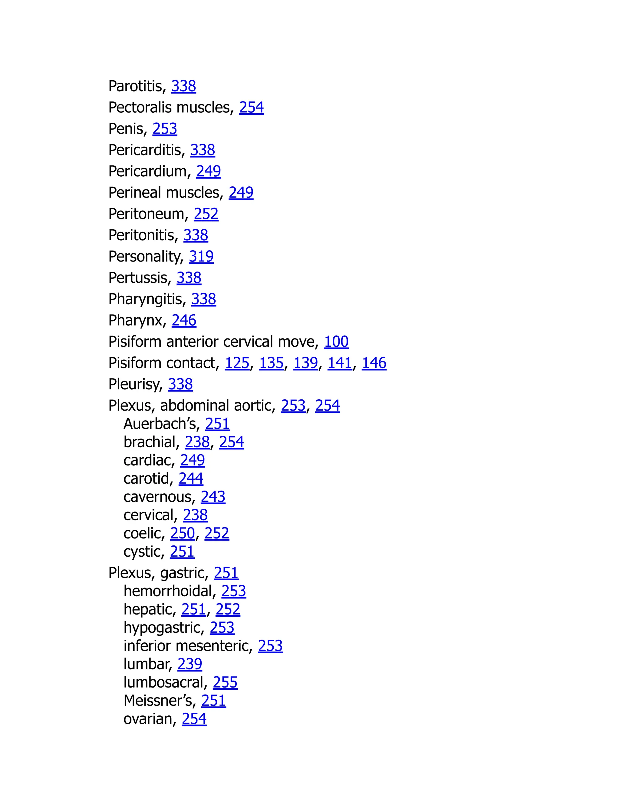 Parotitis, 338
Pectoralis muscles, 254
Penis, 253
Pericarditis, 338
Pericardium, 249
Perineal muscles, 249
Peritoneum, 252
Peritonitis, 338
Personality, 319
Pertussis, 338
Pharyngitis, 338
Pharynx, 246
Pisiform anterior cervical move, 100
Pisiform contact, 125, 135, 139, 141, 146
Pleurisy, 338
Plexus, abdominal aortic, 253, 254
Auerbach’s, 251
brachial, 238, 254
cardiac, 249
carotid, 244
cavernous, 243
cervical, 238
coelic, 250, 252
cystic, 251
Plexus, gastric, 251
hemorrhoidal, 253
hepatic, 251, 252
hypogastric, 253
inferior mesenteric, 253
lumbar, 239
lumbosacral, 255
Meissner’s, 251
ovarian, 254
 