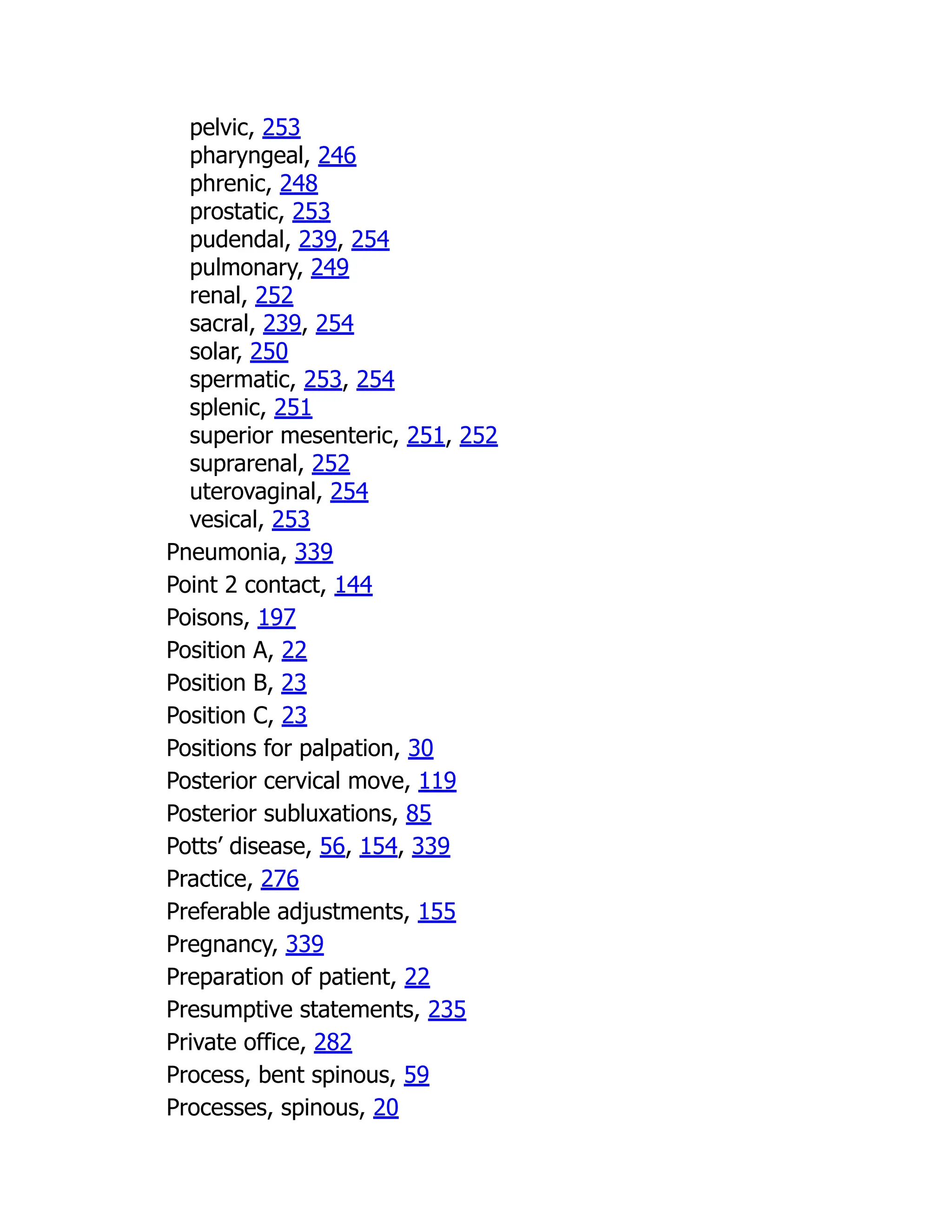 pelvic, 253
pharyngeal, 246
phrenic, 248
prostatic, 253
pudendal, 239, 254
pulmonary, 249
renal, 252
sacral, 239, 254
solar, 250
spermatic, 253, 254
splenic, 251
superior mesenteric, 251, 252
suprarenal, 252
uterovaginal, 254
vesical, 253
Pneumonia, 339
Point 2 contact, 144
Poisons, 197
Position A, 22
Position B, 23
Position C, 23
Positions for palpation, 30
Posterior cervical move, 119
Posterior subluxations, 85
Potts’ disease, 56, 154, 339
Practice, 276
Preferable adjustments, 155
Pregnancy, 339
Preparation of patient, 22
Presumptive statements, 235
Private office, 282
Process, bent spinous, 59
Processes, spinous, 20
 