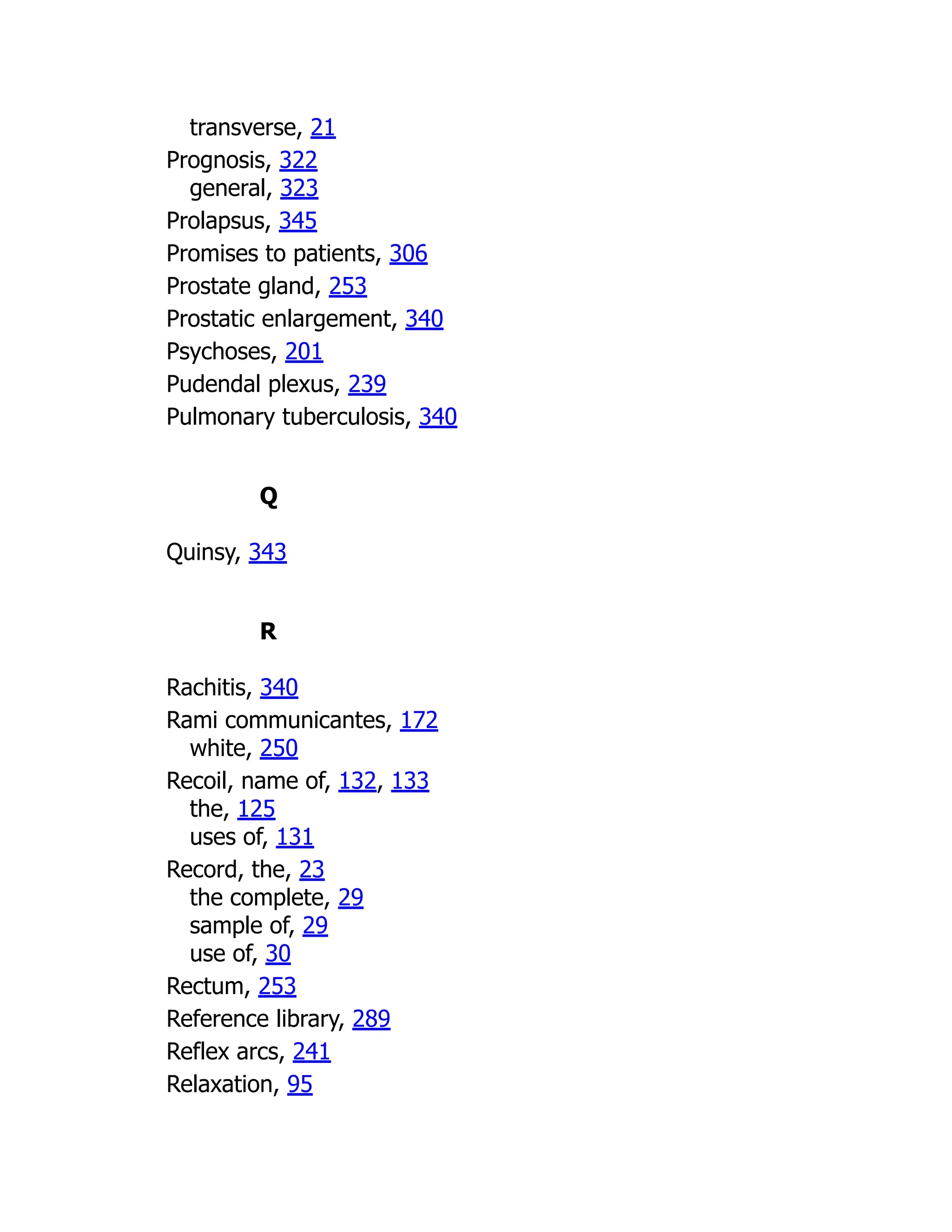transverse, 21
Prognosis, 322
general, 323
Prolapsus, 345
Promises to patients, 306
Prostate gland, 253
Prostatic enlargement, 340
Psychoses, 201
Pudendal plexus, 239
Pulmonary tuberculosis, 340
Q
Quinsy, 343
R
Rachitis, 340
Rami communicantes, 172
white, 250
Recoil, name of, 132, 133
the, 125
uses of, 131
Record, the, 23
the complete, 29
sample of, 29
use of, 30
Rectum, 253
Reference library, 289
Reflex arcs, 241
Relaxation, 95
 
