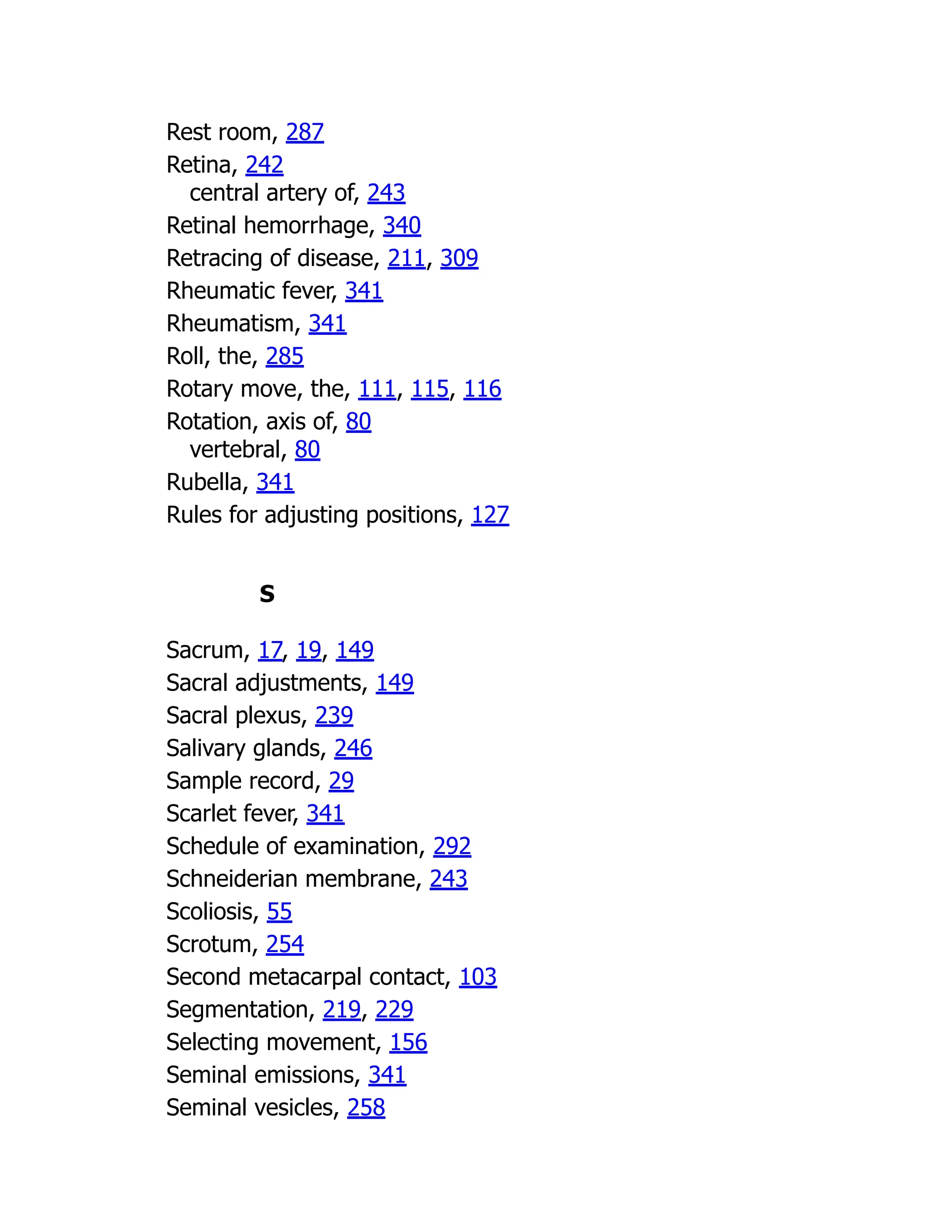 Rest room, 287
Retina, 242
central artery of, 243
Retinal hemorrhage, 340
Retracing of disease, 211, 309
Rheumatic fever, 341
Rheumatism, 341
Roll, the, 285
Rotary move, the, 111, 115, 116
Rotation, axis of, 80
vertebral, 80
Rubella, 341
Rules for adjusting positions, 127
S
Sacrum, 17, 19, 149
Sacral adjustments, 149
Sacral plexus, 239
Salivary glands, 246
Sample record, 29
Scarlet fever, 341
Schedule of examination, 292
Schneiderian membrane, 243
Scoliosis, 55
Scrotum, 254
Second metacarpal contact, 103
Segmentation, 219, 229
Selecting movement, 156
Seminal emissions, 341
Seminal vesicles, 258
 