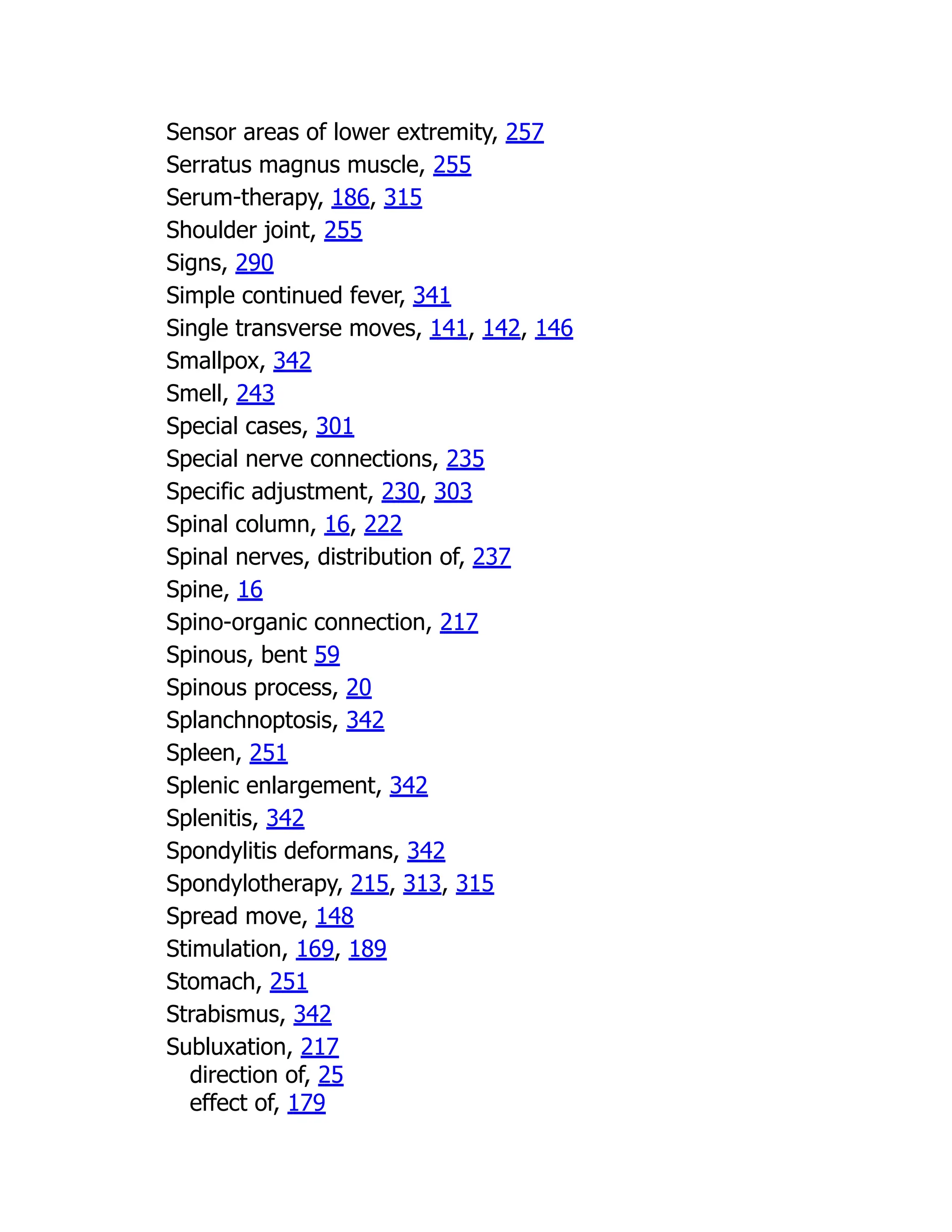 Sensor areas of lower extremity, 257
Serratus magnus muscle, 255
Serum-therapy, 186, 315
Shoulder joint, 255
Signs, 290
Simple continued fever, 341
Single transverse moves, 141, 142, 146
Smallpox, 342
Smell, 243
Special cases, 301
Special nerve connections, 235
Specific adjustment, 230, 303
Spinal column, 16, 222
Spinal nerves, distribution of, 237
Spine, 16
Spino-organic connection, 217
Spinous, bent 59
Spinous process, 20
Splanchnoptosis, 342
Spleen, 251
Splenic enlargement, 342
Splenitis, 342
Spondylitis deformans, 342
Spondylotherapy, 215, 313, 315
Spread move, 148
Stimulation, 169, 189
Stomach, 251
Strabismus, 342
Subluxation, 217
direction of, 25
effect of, 179
 