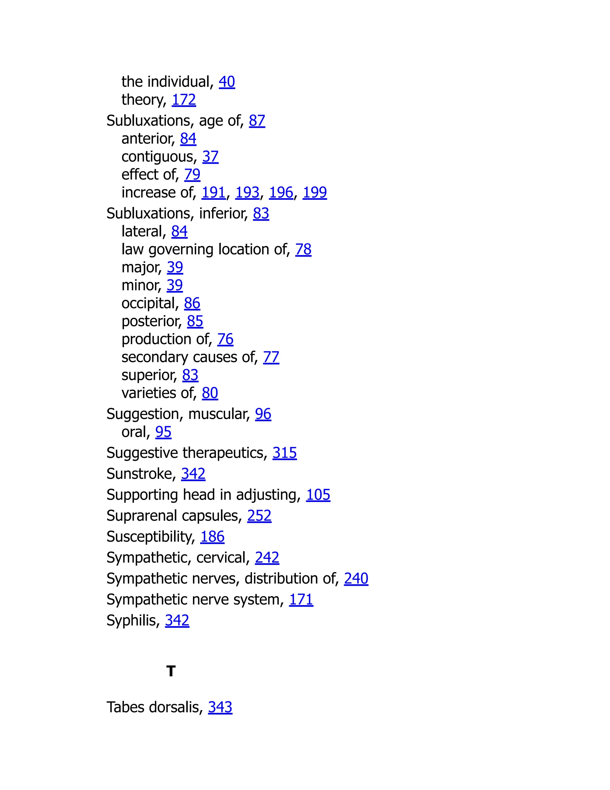 the individual, 40
theory, 172
Subluxations, age of, 87
anterior, 84
contiguous, 37
effect of, 79
increase of, 191, 193, 196, 199
Subluxations, inferior, 83
lateral, 84
law governing location of, 78
major, 39
minor, 39
occipital, 86
posterior, 85
production of, 76
secondary causes of, 77
superior, 83
varieties of, 80
Suggestion, muscular, 96
oral, 95
Suggestive therapeutics, 315
Sunstroke, 342
Supporting head in adjusting, 105
Suprarenal capsules, 252
Susceptibility, 186
Sympathetic, cervical, 242
Sympathetic nerves, distribution of, 240
Sympathetic nerve system, 171
Syphilis, 342
T
Tabes dorsalis, 343
 